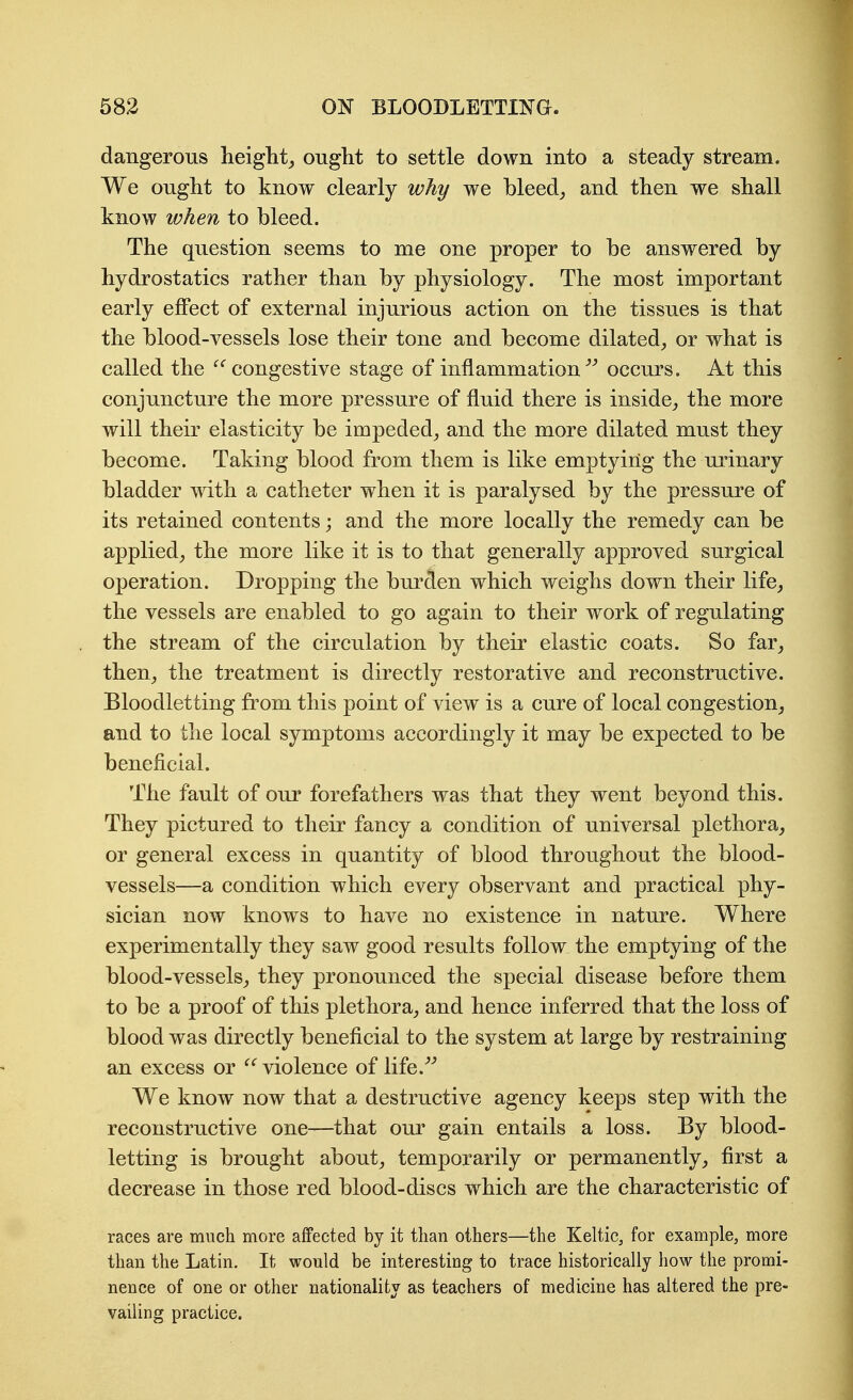 dangerous lieiglit_, ought to settle down into a steady stream. We ought to know clearly why we bleed,, and then we shall know when to bleed. The question seems to me one proper to be answered by hydrostatics rather than by physiology. The most important early effect of external injurious action on the tissues is that the blood-vessels lose their tone and become dilated^ or what is called the ^'^ congestive stage of inflammation^^ occurs. At this conjuncture the more pressure of fluid there is inside^, the more will their elasticity be impeded^ and the more dilated must they become. Taking blood from them is like emptying the urinary bladder with a catheter when it is paralysed by the pressure of its retained contents; and the more locally the remedy can be applied^ the more like it is to that generally approved surgical operation. Dropping the bm'den which weighs down their life, the vessels are enabled to go again to their work of regulating the stream of the circulation by their elastic coats. So far, then, the treatment is directly restorative and reconstructive. Bloodletting fi'om this point of view is a cure of local congestion, and to the local symptoms accordingly it may be expected to be beneficial. The fault of our forefathers was that they went beyond this. They pictured to their fancy a condition of universal plethora, or general excess in quantity of blood throughout the blood- vessels—a condition which every observant and practical phy- sician now knows to have no existence in nature. Where experimentally they saw good results follow the emptying of the blood-vessels, they pronounced the special disease before them to be a proof of this plethora, and hence inferred that the loss of blood was directly beneficial to the system at large by restraining an excess or  violence of life.^^ We know now that a destructive agency keeps step with the reconstructive one—that our gain entails a loss. By blood- letting is brought about, temporarily or permanently, first a decrease in those red blood-discs which are the characteristic of races are much more affected by it than others—the Keltic, for example, more than the Latin. It would be interesting to trace historically how the promi- nence of one or other nationality as teachers of medicine has altered the pre- vailing practice.