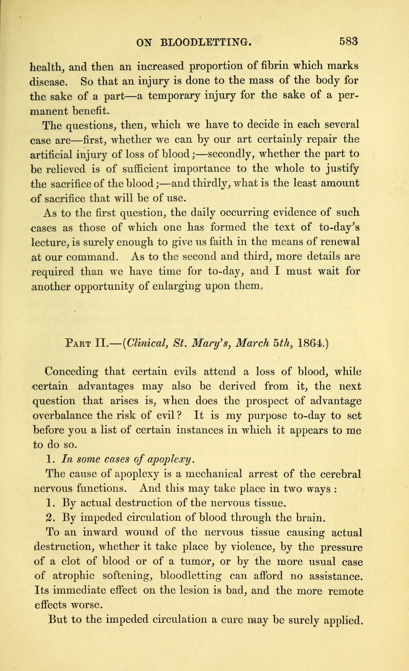 healthy and then an increased proportion of fibrin which marks disease. So that an injury is done to the nxass of the body for the sake of a part—^a temporary injury for the sake of a per- manent benefit. The questions, then, which we have to decide in each several case are—first, whether we can by our art certainly repair the artificial injury of loss of blood;—secondly, whether the part to be relieved is of sufficient importance to the whole to justify the sacrifice of the blood;—and thirdly, what is the least amount of sacrifice that will be of use. As to the first question, the daily occurring evidence of such cases as those of which one has formed the text of to-day^s lecture, is surely enough to give us faith in the means of renewal at our command. As to the second and third, more details are required than we have time for to-day, and I must wait for another opportunity of enlarging upon them. Part 11—[Clmical, St. Mary's, March Uh, 1864.) Conceding that certain evils attend a loss of blood, while certain advantages may also be derived from it, the next question that arises is, when does the prospect of advantage overbalance the risk of evil ? It is my purpose to-day to set before you a list of certain instances in which it appears to me to do so. 1. In some cases of apoplexy. The cause of apoplexy is a mechanical arrest of the cerebral nervous functions. And this may take place in two ways : 1. By actual destruction of the nervous tissue, 2. By impeded circulation of blood through the brain. To an inward wound of the nervous tissue causing actual destruction, whether it take place by violence, by the pressure of a clot of blood or of a tumor, or by the more usual case of atrophic softening, bloodletting can afford no assistance. Its immediate effbct on the lesion is bad, and the more remote efiPects worse. But to the impeded circulation a cure may be surely apx}lied.