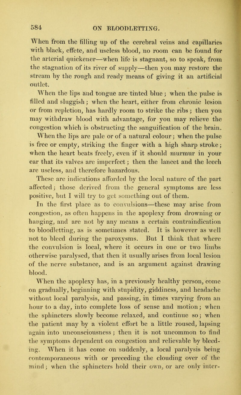 When from the filling up of the cerebral veins and capillaries with blacky eflPetC;, and useless bloody, no room can be found for the arterial quickener—when life is stagnant^ so to speak, from the stagnation of its river of supply—then you may restore the stream by the rough and ready means of giving it an artificial outlet. When the lips and tongue are tinted blue; when the pulse is filled and sluggish; when the heart_, either from chronic lesion or from repletion, has hardly room to strike the ribs; then you may withdraw blood with advantage, for you may relieve the congestion which is obstructing the sanguification of the brain. When the lips are pale or of a natural colour; when the pulse is free or empty, striking the finger with a high sharp stroke; when the heart beats freely, even if it should murmur in your ear that its valves are imperfect; then the lancet and the leech are useless, and therefore hazardous. These are indications affbrded by the local nature of the part affected; those derived from the general symptoms are less positive, but I will try to get something out of them. In the first place as to convulsions—these may arise from congestion, as often happens in the apoplexy from drowning or hanging, and are not by any means a certain contraindication to bloodletting, as is sometimes stated. It is however as well not to bleed during the paroxysms. But I think that where the convulsion is local, where it occurs in one or two limbs otherwise paralysed, that then it usually arises from local lesion of the nerve substance, and is an argument against drawing blood. When the apoplexy has, in a previously healthy person, come on gradually, beginning with stupidity, giddiness, and headache without local paralysis, and passing, in times varying from an hour to a day, into complete loss of sense and motion; when the sphincters slowly become relaxed, and continue so; when the patient may by a violent effort be a little roused, lapsing again into unconsciousness ; then it is not uncommon to find the symptoms dependent on congestion and relievable by bleed- ing. When it has come on suddenly, a local paralysis being contemporaneous with or preceding the clouding over of the mind; when the sphincters hold their own, or are only inter-