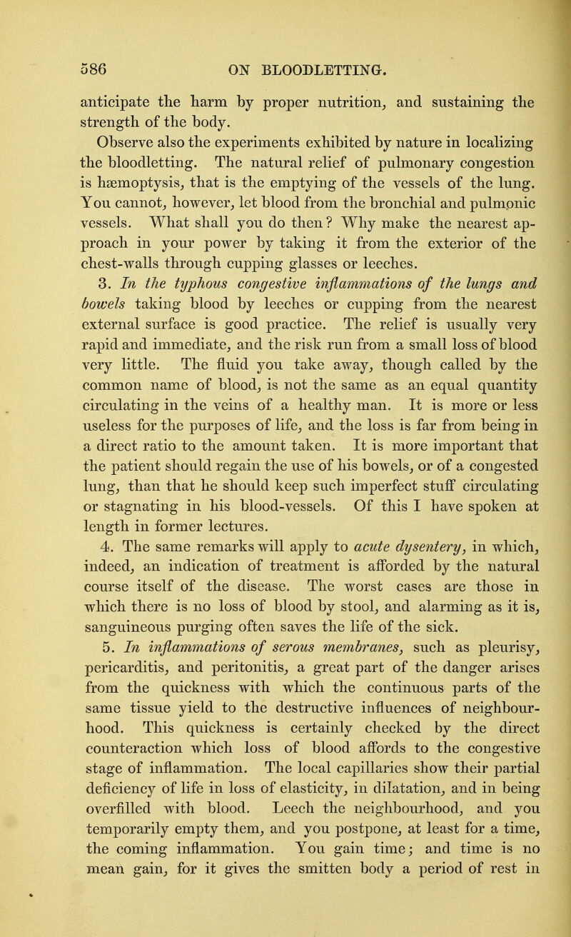 anticipate the harm by proper nutrition,, and sustaining the strength of the body. Observe also the experiments exhibited by nature in localizing the bloodletting. The natural relief of pulmonary congestion is hsemoptysis^ that is the emptying of the vessels of the lung. You cannot^ however^ let blood from the bronchial and pulmonic vessels. What shall you do then? Why make the nearest ap- proach in your power by taking it from the exterior of the chest-walls through cupping glasses or leeches. 3. In the typhous congestive inflammations of the lungs and bowels taking blood by leeches or cupping from the nearest external surface is good practice. The relief is usually very rapid and immediate, and the risk run from a small loss of blood very little. The fluid you take away, though called by the common name of blood, is not the same as an equal quantity circulating in the veins of a healthy man. It is more or less useless for the purposes of life, and the loss is far from being in a direct ratio to the amount taken. It is more important that the patient should regain the use of his bowels, or of a congested lung, than that he should keep such imperfect stuflp circulating or stagnating in his blood-vessels. Of this I have spoken at length in former lectures. 4. The same remarks will apply to acute dysentery, in which, indeed, an indication of treatment is aflPorded by the natural course itself of the disease. The worst cases are those in which there is no loss of blood by stool, and alarming as it is, sanguineous purging often saves the life of the sick. 5. In inflammations of serous membranes, such as pleurisy, pericarditis, and peritonitis, a great part of the danger arises from the quickness with which the continuous parts of the same tissue yield to the destructive influences of neighbour- hood. This quickness is certainly checked by the direct counteraction which loss of blood affords to the congestive stage of inflammation. The local capillaries show their partial deficiency of life in loss of elasticity, in dilatation, and in being overfilled with blood. Leech the neighbourhood, and you temporarily empty them, and you postpone, at least for a time, the coming inflammation. You gain time; and time is no mean gain, for it gives the smitten body a period of rest in