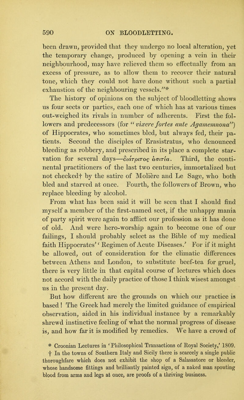 been drawn_, provided that they undergo no local alteration^ yet the temporary change^ produced by opening a vein in their neighbourhood^ may have relieved them so effectually from an excess of pressure^, as to allow them to recover their natural tonCj which they could not have done without such a partial exhaustion of the neighbouring vessels/^^ The history of opinions on the subject of bloodletting shows us four sects or parties, each one of which has at various times out-weighed its rivals in number of adherents. First the fol- lowers and predecessors (for  viocere fortes ante Agamemnona) of Hippocrates, who sometimes bled, but always fed, their pa- tients. Second the disciples of Erasistratus, who denounced bleeding as robbery, and prescribed in its place a complete star- vation for several days—SiaTpiTog amria. Third, the conti- nental practitioners of the last two centuries, immortalized but not checkedf by the satire of Moliere and Le Sage, who both bled and starved at once. Fourth, the followers of Brown, who replace bleeding by alcohol. From what has been said it will be seen that I should find myself a member of the first-named sect, if the unhappy mania of party spirit were again to afiiict our profession as it has done of old. And were hero-worship again to become one of our failings, I should probably select as the Bible of my medical faith Hippocrates^ ^ Regimen of Acute Diseases.For if it might be allowed, out of consideration for the climatic differences between Athens and London, to substitute beef-tea for gruel^ there is very little in that capital course of lectures which does not accord with the daily practice of those I think wisest amongst us in the present day. But how different are the grounds on which our practice is based ! The Greek had merely the limited guidance of empirical observation, aided in his individual instance by a remarkably shrewd instinctive feeling of what the normal progress of disease is, and how far it is modified by remedies. We have a crowd of * Croonian Lectures in ' Philosophical Transactions of Royal Society,' 1809. f In the towns of Southern Italy and Sicily there is scarcely a single public thoroughfare which does not exhibit the shop of a Salassatore or bleeder, whose handsome fittings and brilliantly painted sign, of a naked man spouting blood from arms and legs at once, are proofs of a thriving business.