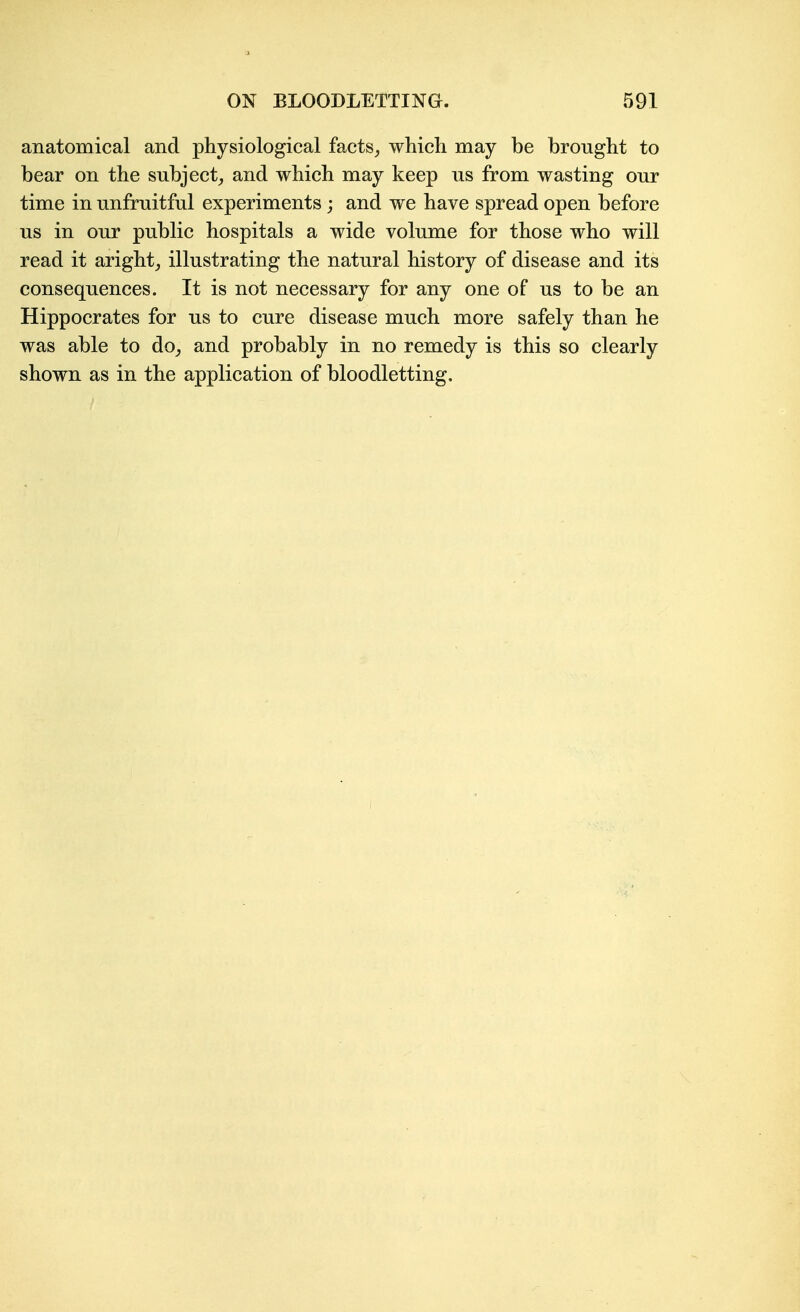 anatomical and physiological facts^ which may be brought to bear on the subject^ and which may keep us from wasting our time in unfruitful experiments j and we have spread open before us in our public hospitals a wide volume for those who will read it aright_, illustrating the natural history of disease and its consequences. It is not necessary for any one of us to be an Hippocrates for us to cure disease much more safely than he was able to do_, and probably in no remedy is this so clearly shown as in the application of bloodletting.