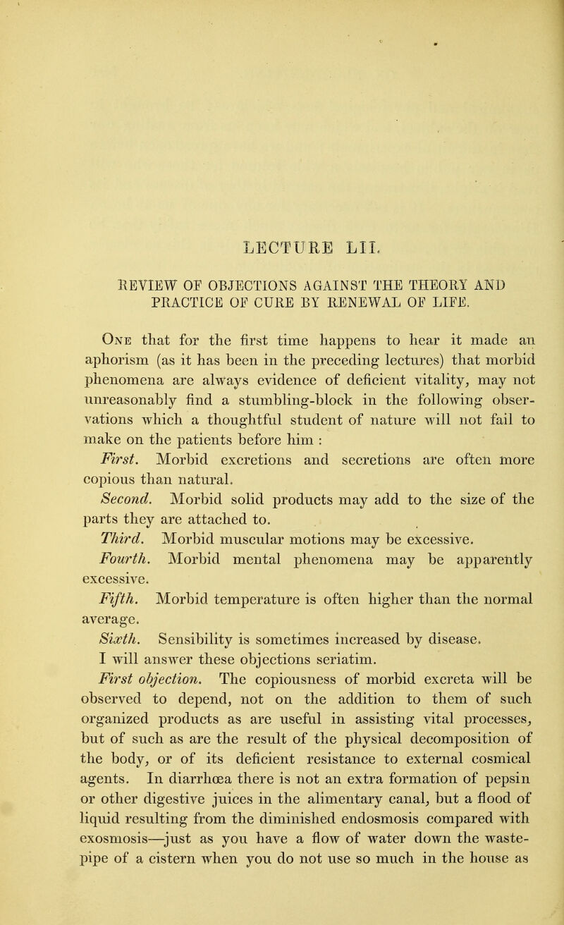 LECTUEE LIL REVIEW OE OBJECTIONS AGAINST THE THEORY AND PRACTICE OF CURE BY RENEWAL OF LIFE, One that for the first time happens to hear it made an aphorism (as it has been in the preceding lectures) that morbid phenomena are always evidence of deficient vitality^ may not unreasonably find a stumbling-block in the following obser- vations which a thoughtful student of nature will not fail to make on the patients before him : First. Morbid excretions and secretions are ofteii more copious than natural. Second. Morbid solid products may add to the size of the parts they are attached to. Third. Morbid muscular motions may be excessive. Fourth. Morbid mental phenomena may be apparently excessive. Fifth. Morbid temperature is often higher than the normal average. Sixth. Sensibility is sometimes increased by disease. I will answer these objections seriatim. First objection. The copiousness of morbid excreta will be observed to depend, not on the addition to them of such organized products as are useful in assisting vital processes^ but of such as are the result of the physical decomposition of the body_, or of its deficient resistance to external cosmical agents. In diarrhoea there is not an extra formation of pepsin or other digestive juices in the alimentary canal_, but a flood of liquid resulting from the diminished endosmosis compared with exosmosis—^just as you have a flow of water down the waste- pipe of a cistern when you do not use so much in the house as