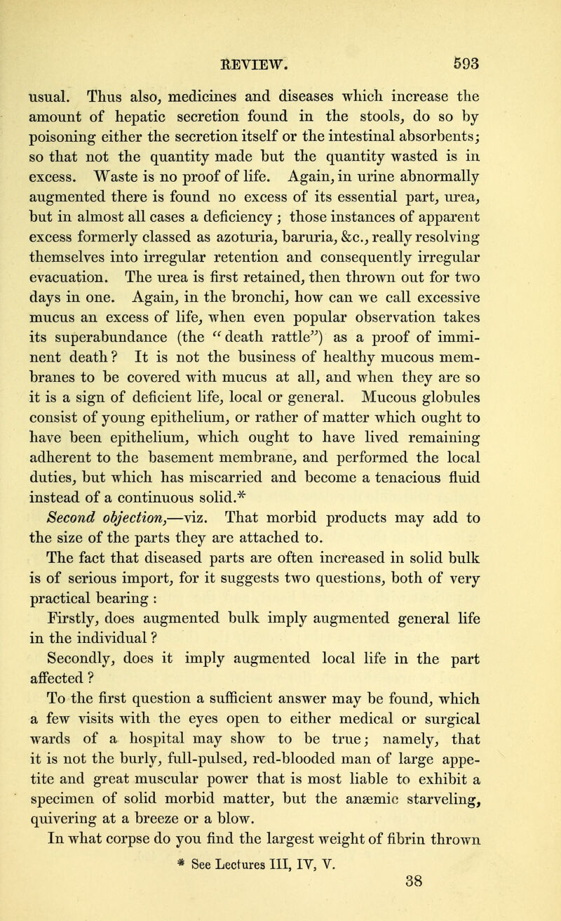 usual. Thus also, medicines and diseases which increase the amount of hepatic secretion found in the stools,, do so by- poisoning either the secretion itself or the intestinal absorbents; so that not the quantity made but the quantity wasted is in excess. Waste is no proof of life. Again^ in urine abnormally augmented there is found no excess of its essential part^ urea, but in almost all cases a deficiency ; those instances of apparent excess formerly classed as azoturia, baruria, &c., really resolving themselves into irregular retention and consequently irregular evacuation. The urea is first retained, then thrown out for two days in one. Again, in the bronchi, how can we call excessive mucus an excess of life, when even popular observation takes its superabundance (the death rattle^^) as a proof of immi- nent death ? It is not the business of healthy mucous mem- branes to be covered with mucus at all, and when they are so it is a sign of deficient life, local or general. Mucous globules consist of young epithelium, or rather of matter which ought to have been epithelium, which ought to have lived remaining adherent to the basement membrane, and performed the local duties, but which has miscarried and become a tenacious fluid instead of a continuous solid.^ Second objection,—viz. That morbid products may add to the size of the parts they are attached to. The fact that diseased parts are often increased in solid bulk is of serious import, for it suggests two questions, both of very practical bearing : Firstly, does augmented bulk imply augmented general life in the individual ? Secondly, does it imply augmented local life in the part afifected ? To the first question a sufficient answer may be found, which a few visits with the eyes open to either medical or surgical wards of a hospital may show to be true; namely, that it is not the burly, full-pulsed, red-blooded man of large appe- tite and great muscular power that is most liable to exhibit a specimen of solid morbid matter, but the ansemic starveling, quivering at a breeze or a blow. In what corpse do you find the largest weight of fibrin thrown * See Lectures III, lY, V. 38