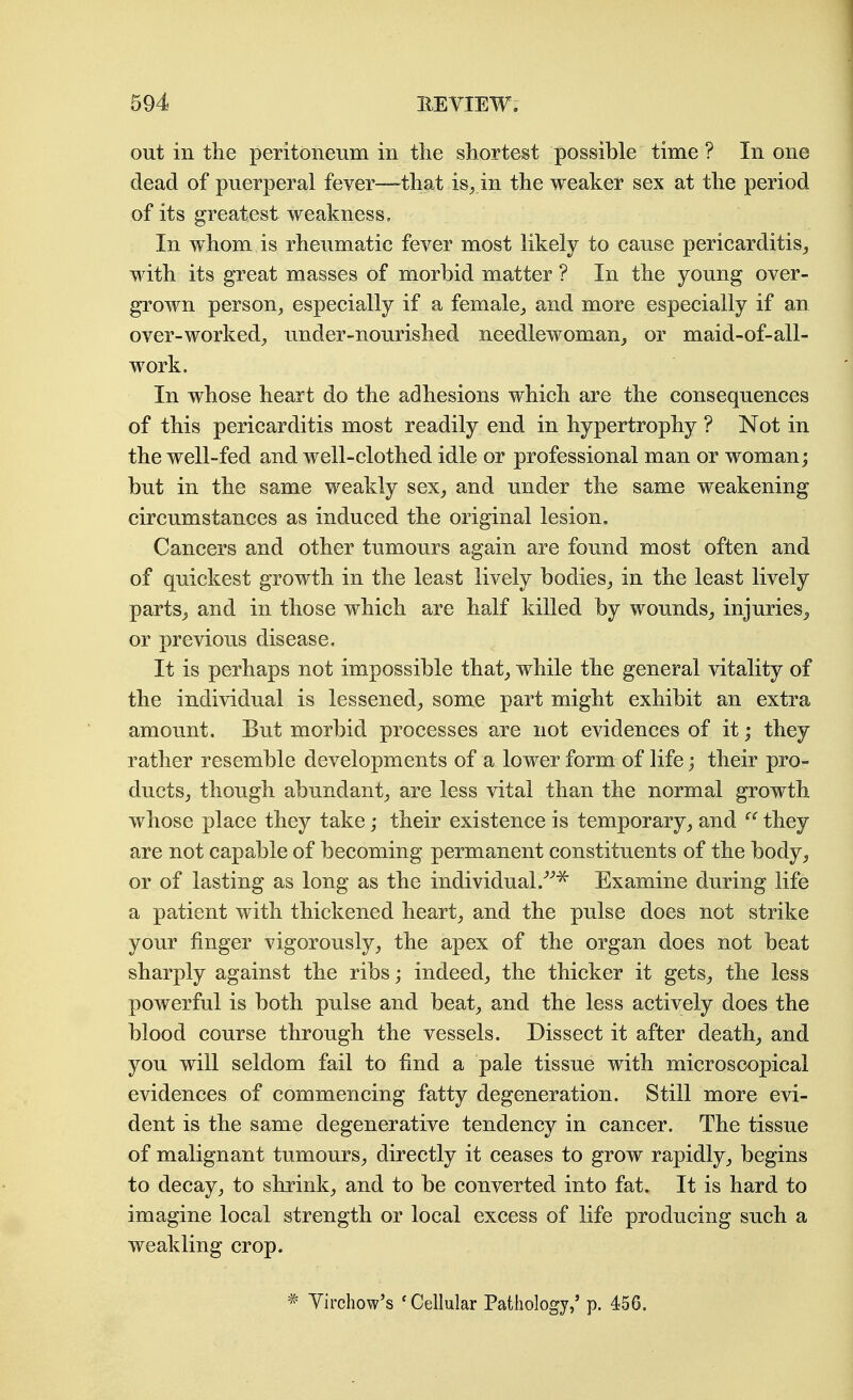 out in the peritoneum in the shortest possible time ? In one dead of puerperal fever—^that is, in the weaker sex at the period of its greatest weakness. In whom is rheumatic fever most likely to cause pericarditis^ with its great masses of morbid matter ? In the young over- grown person, especially if a female, and more especially if an over-worked, under-nourished needlewoman, or maid-of-all- work. ' In whose heart do the adhesions which are the consequences of this pericarditis most readily end in hypertrophy ? Not in the well-fed and well-clothed idle or professional man or woman; but in the same weakly sex, and under the same weakening circumstances as induced the original lesion. Cancers and other tumours again are found most often and of quickest growth in the least lively bodies, in the least lively parts^ and in those which are half killed by wounds, injuries^ or previous disease. It is perhaps not impossible that, while the general vitality of the individual is lessened, some part might exhibit an extra amount. But morbid processes are not evidences of it; they rather resemble developments of a lower form of life 3 their pro- ducts, though abundant, are less vital than the normal growth whose place they take; their existence is temporary, and they are not capable of becoming permanent constituents of the body, or of lasting as long as the individual.Examine during life a patient with thickened heart, and the pulse does not strike your finger vigorously, the apex of the organ does not beat sharply against the ribs; indeed, the thicker it gets, the less powerful is both pulse and beat, and the less actively does the blood course through the vessels. Dissect it after death, and you will seldom fail to find a pale tissue with microscopical evidences of commencing fatty degeneration. Still more evi- dent is the same degenerative tendency in cancer. The tissue of malignant tumours, directly it ceases to grow rapidly, begins to decay, to shrink, and to be converted into fat. It is hard to imagine local strength or local excess of life producing such a weakling crop. * Yirchow's 'Cellular Pathology,' p. 456.