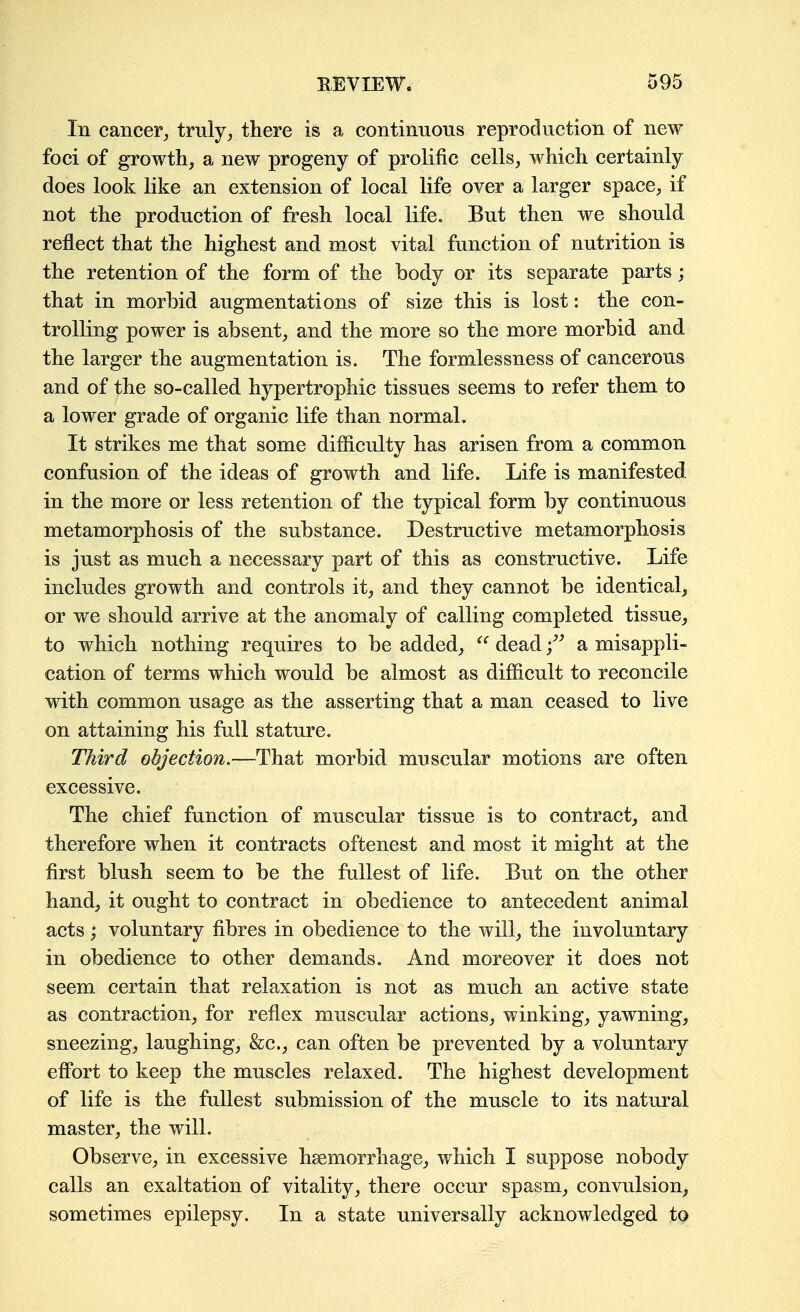In cancer, truly, there is a continuous reproduction of new foci of growth, a new progeny of prolific cells, which certainly does look like an extension of local life over a larger space, if not the production of fresh local life. But then we should reflect that the highest and most vital function of nutrition is the retention of the form of the body or its separate parts; that in morbid augmentations of size this is lost: the con- trolling power is absent, and the more so the more morbid and the larger the augmentation is. The formlessness of cancerous and of the so-called hypertrophic tissues seems to refer them to a lower grade of organic life than normal. It strikes me that some difficulty has arisen from a common confusion of the ideas of growth and life. Life is manifested in the more or less retention of the typical form by continuous metamorphosis of the substance. Destructive metamorphosis is just as much a necessary part of this as constructive. Life includes growth and controls it, and they cannot be identical, or we should arrive at the anomaly of calling completed, tissue, to which nothing requires to be added,  dead f a misappli- cation of terms which would be almost as difficult to reconcile with common usage as the asserting that a man ceased to live on attaining his full stature. Third objection.—That morbid muscular motions are often excessive. The chief function of muscular tissue is to contract, and therefore when it contracts oftenest and most it might at the first blush seem to be the fullest of life. But on the other hand, it ought to contract in obedience to antecedent animal acts; voluntary fibres in obedience to the will, the involuntary in obedience to other demands. And moreover it does not seem certain that relaxation is not as much an active state as contraction, for reflex muscular actions, winking, yawning, sneezing, laughing, &c., can often be prevented by a voluntary effort to keep the muscles relaxed. The highest development of life is the fullest submission of the muscle to its natural master, the will. Observe, in excessive haemorrhage, which I suppose nobody calls an exaltation of vitality, there occur spasm, convulsion, sometimes epilepsy. In a state universally acknowledged to