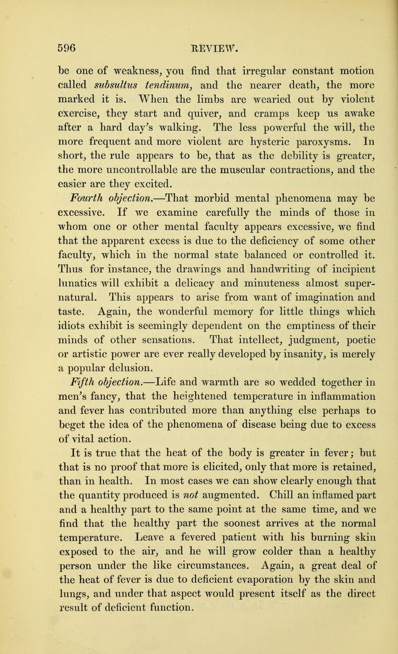 be one of weakness^ you find that irregular constant motion called subsultus tendinurrij and the nearer deaths the more marked it is. When the limbs are wearied out by violent e:x:ercisej they start and quiver,, and cramps keep us awake after a hard day^s walking. The less powerful the will^ the more frequent and more violent are hysteric paroxysms. In shorty the rule appears to be^ that as the debility is greater^ the more uncontrollable are the muscular contractions^ and the easier are they excited. Fourth objection,—That morbid mental phenomena may be excessive. If we examine carefully the minds of those in whom one or other mental faculty appears excessive, we find that the apparent excess is due to the deficiency of some other faculty, which in the normal state balanced or controlled it. Thus for instance, the drawings and handwriting of incipient lunatics will exhibit a delicacy and minuteness almost super- natural. This appears to arise from want of imagination and taste. Again, the wonderful memory for little things which idiots exhibit is seemingly dependent on the emptiness of their minds of other sensations. That intellect, judgment, poetic or artistic power are ever really developed by insanity, is merely a popular delusion. Fifth objection.—Life and warmth are so wedded together in men^s fancy, that the heightened temperature in inflammation and fever has contributed more than anything else perhaps to beget the idea of the phenomena of disease being due to excess of vital action. It is true that the heat of the body is greater in fever; but that is no proof that more is elicited, only that more is retained, than in health. In most cases we can show clearly enough that the quantity produced is not augmented. Chill an inflamed part and a healthy part to the same point at the same time, and we find that the healthy part the soonest arrives at the normal temperature. Leave a fevered patient with his burning skin exposed to the air, and he will grow colder than a healthy person under the like circumstances. Again, a great deal of the heat of fever is due to deficient evaporation by the skin and lungs, and under that aspect would present itself as the direct result of deficient function.