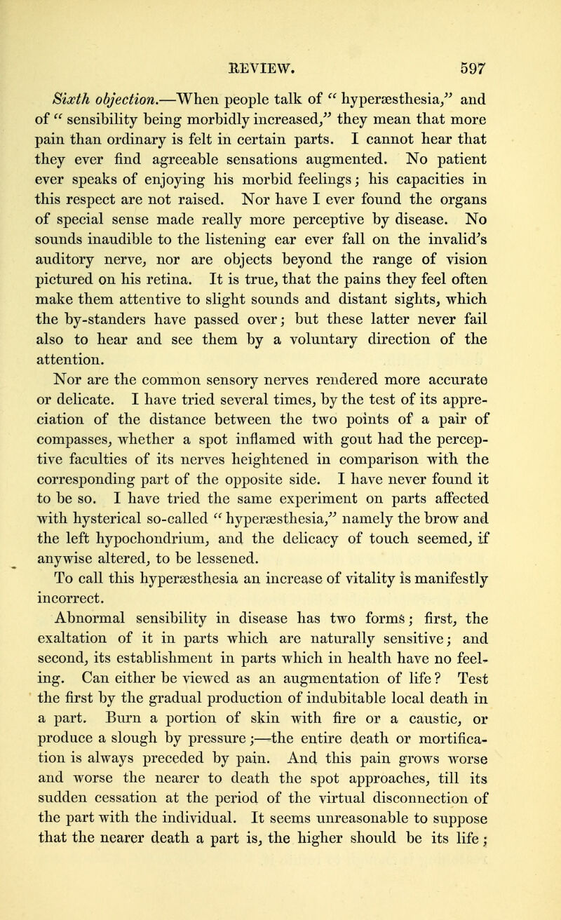 Blxth objection.—When people talk of  liypersesthesia/^ and of sensibility being morbidly increased/^ they mean that more pain than ordinary is felt in certain parts. I cannot hear that they ever find agreeable sensations augmented. No patient ever speaks of enjoying his morbid feelings; his capacities in this respect are not raised. Nor have I ever found the organs of special sense made really more perceptive by disease. No sounds inaudible to the listening ear ever fall on the invalid^s auditory nerve^ nor are objects beyond the range of vision pictured on his retina. It is true^ that the pains they feel often make them attentive to slight sounds and distant sights_, which the by-standers have passed over; but these latter never fail also to hear and see them by a voluntary direction of the attention. Nor are the common sensory nerves rendered more accurate or delicate. I have tried several times,, by the test of its appre- ciation of the distance between the two points of a pair of compasses^ whether a spot inflamed with gout had the percep- tive faculties of its nerves heightened in comparison with the corresponding part of the opposite side. I have never found it to be so. I have tried the same experiment on parts affected with hysterical so-called hypersesthesia/^ namely the brow and the left hypochondrium^ and the delicacy of touch seemed^ if anywise altered^ to be lessened. To call this hypersesthesia an increase of vitality is manifestly incorrect. Abnormal sensibility in disease has two forms; first, the exaltation of it in parts which are naturally sensitive; and second, its establishment in parts which in health have no feeL ing. Can either be viewed as an augmentation of life ? Test the first by the gradual production of indubitable local death in a part. Burn a portion of skin with fire or a caustic, or produce a slough by pressure;—-the entire death or mortifica- tion is always preceded by pain. And this pain grows worse and worse the nearer to death the spot approaches, till its sudden cessation at the period of the virtual disconnection of the part with the individual. It seems unreasonable to suppose that the nearer death a part is, the higher should be its life;
