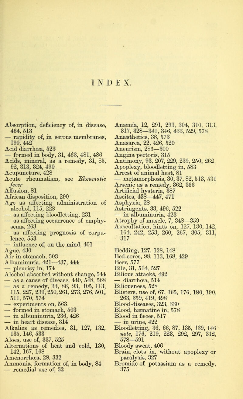 INDEX. Absorption, deficiency of, in disease, 464, 513 — rapidity of, in serous membranes, 190, 442 Acid diarrhoea, 523 — formed in body, 31, 463, 481, 486 Acids, mineral, as a remedy, 31, 85, 92, 313, 324, 490 Acupuncture, 428 Acute rbeumatism, see Bheumatic fever Affusion, 81 African disposition, 290 Age as affecting administration of alcobol, 115, 228 — as affecting bloodletting, 231 — as affecting occurrence of emphy- sema, 263 •— as affecting prognosis of corpu- lence, 553 — influence of, on the mind, 401 Ague, 430 Air in stomach, 503 Albuminuria, 421—437, 444 —■ pleurisy in, 174 Alcohol absorbed without change, 544 ~ as a cause of disease, 440, 548, 568 — as a remedy, 33, 86, 93, 105, 113, 115, 227, 239, 250,261, 273, 276, 501, 511, 570, 574 — experiments on, 563 — formed in stomach, 503 — in albuminuria, 236, 426 — in heart disease, 314 Alkalies as remedies, 31, 127, 132, 135, 146, 533 Aloes, use of, 337, 525 Alternations of heat and cold, 130, 142, 167, 168 Amenorrhoea, 28, 332 Ammonia, formation of, in body, 84 — remedial use of, 32 Anaemia, 12, 291, 293, 304, 310, 313, 317, 328—341, 346, 433, 529, 578 Anaesthetics, 38, 573 Anasarca, 22, 426, 520 Aneurism, 286—300 Angina pectoris, 315 Antimony, 93, 207, 229, 239, 250, 262 Apoplexy, bloodletting in, 583 Arrest of animal heat, 81 — metamorphosis, 30, 37, 82, 513, 531 Arsenic as a remedy, 362, 366 Artificial hysteria, 387 Ascites, 438—447, 471 Asphyxia, 28 Astringents, 33, 496, 522 — in albuminuria, 423 Atrophy of muscle, 7, 348—359 Auscultation, hints on, 127, 130, 142, 164, 242, 253, 260, 267, 305, 311, 317 Bedding, 127, 128, 148 Bed-sores, 98, 113, 168, 429 Beer, 577 Bile, 31, 514, 527 Bilious attacks, 492 — diarrhoea, 514 Biliousness, 528 Blisters, use of, 67, 165, 176, 180, 190, 263, 359, 419, 498 Blood-diseases, 323, 330 Blood, hsematine in, 578 Blood in faeces, 517 — in urine, 422 Bloodletting, 36, 66, 87, 135, 139, 146 note, 176, 219, 223, 292, 297, 312, 578—591 Bloody sweat, 406 Brain, clots in, without apoplexy or paralysis, 327 Bromide of potassium as a remedy, 375