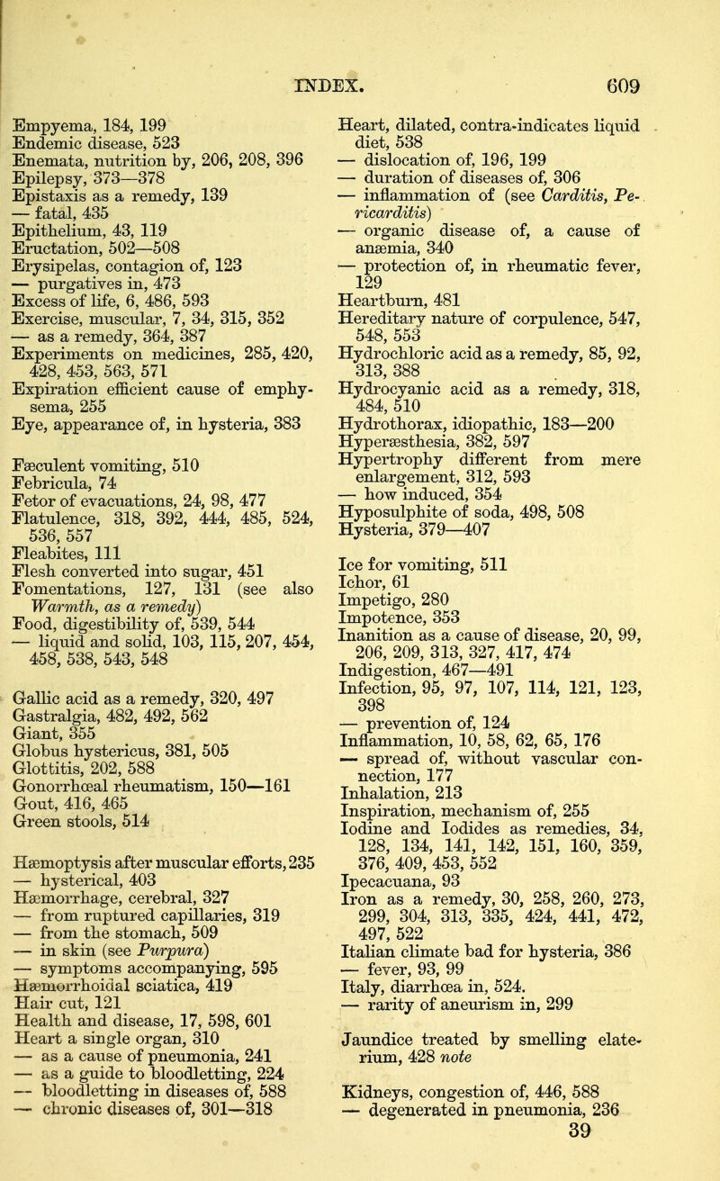 Empyema, 184, 199 Endemic disease, 523 Enemata, nutrition by, 206, 208, 396 Epilepsy, 373—378 Epistaxis as a remedy, 139 — fatal, 435 Epithelium, 43, 119 Eructation, 502—508 Erysipelas, contagion of, 123 — purgatives in, 473 Excess of life, 6, 486, 593 Exercise, muscular, 7, 34, 315, 352 — as a remedy, 364, 387 Experiments on medicines, 285, 420, 428, 453, 563, 571 Expiration efficient cause of emphy- sema, 255 Eye, appearance of, in hysteria, 383 Faeculent vomiting, 510 Febricula, 74 Fetor of evacuations, 24, 98, 477 Flatulence, 318, 392, 444, 485, 524, 536, 557 Fleabites, 111 Flesh converted into sugar, 451 Fomentations, 127, 131 (see also Warmth, as a remedy) Food, digestibility of, 539, 544 — liquid and solid, 103, 115,207, 454, 458, 538, 543, 548 Gallic acid as a remedy, 320, 497 Gastralgia, 482, 492, 562 Giant, 355 Globus hystericus, 381, 505 Glottitis, 202, 588 Gonorrhceal rheumatism, 150—161 Gout, 416, 465 Green stools, 514 Haemoptysis after muscular efforts, 235 — hysterical, 403 Haemorrhage, cerebral, 327 — from ruptured capillaries, 319 — from the stomach, 509 — in skin (see Purpura) — symptoms accompanying, 595 Haemorrhoidal sciatica, 419 Hair cut, 121 Health and disease, 17, 598, 601 Heart a single organ, 310 — as a cause of pneumonia, 241 — as a guide to bloodletting, 224 — bloodletting in diseases of, 588 — chronic diseases of, 301—318 Heart, dilated, contra-indicates liquid diet, 538 — dislocation of, 196, 199 — duration of diseases of, 306 — inflammation of (see Carditis, Pe-, ricarditis) — organic disease of, a cause of anaemia, 340 — protection of, in rheumatic fever, 129 Heartburn, 481 Hereditary nature of corpulence, 547, 548, 553 Hydrochloric acid as a remedy, 85, 92, 313, 388 Hydrocyanic acid as a remedy, 318, 484, 510 Hydrothorax, idiopathic, 183—200 Hypersesthesia, 382, 597 Hypertrophy different from mere enlargement, 312, 593 — how induced, 354 Hyposulphite of soda, 498, 508 Hysteria, 379—407 Ice for vomiting, 511 Ichor, 61 Impetigo, 280 Impotence, 353 Inanition as a cause of disease, 20, 99, 206, 209, 313, 327, 417, 474 Indigestion, 467—491 Infection, 95, 97, 107, 114, 121, 123, 398 — prevention of, 124 Inflammation, 10, 58, 62, 65, 176 —- spread of, without vascular con- nection, 177 Inhalation, 213 Inspiration, mechanism of, 255 Iodine and Iodides as remedies, 34, 128, 134, 141, 142, 151, 160, 359, 376, 409, 453, 552 Ipecacuana, 93 Iron as a remedy, 30, 258, 260, 273, 299, 304, 313, 335, 424, 441, 472, 497, 522 Itahan climate bad for hysteria, 386 — fever, 93, 99 _ Italy, diarrhoea in, 524. — rarity of aneurism in, 299 Jaundice treated by smelling elate- rium, 428 note Kidneys, congestion of, 446, 588 — degenerated in pneumonia, 236 39