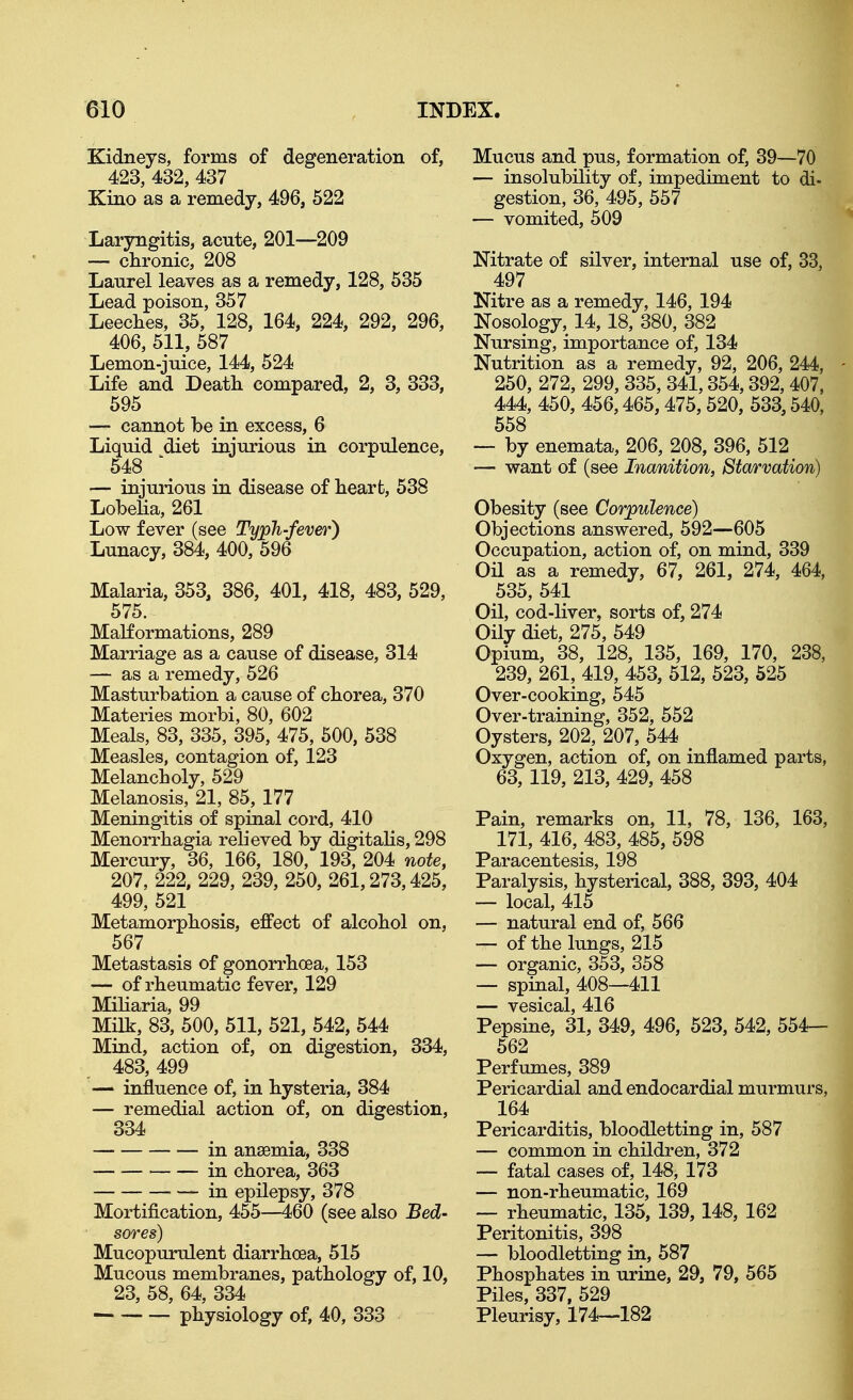 Kidneys, forms of degeneration of, 423, 432, 437 Kino as a remedy, 496, 522 Laryngitis, acute, 201—209 — chronic, 208 Lanrel leaves as a remedy, 128, 535 Lead poison, 357 Leeches, 35, 128, 164, 224, 292, 296, 406, 511, 587 Lemon-juice, 144, 524 Life and Death compared, 2, 3, 333, 595 — cannot be in excess, 6 Liquid diet injurious in corpulence, 548 \ — injurious in disease of heart, 538 Lobeha, 261 Low fever (see TypTi-fever} Lunacy, 384, 400, 596 Malaria, 353, 386, 401, 418, 483, 529, 575. Malformations, 289 Marriage as a cause of disease, 314 — as a remedy, 526 Masturbation a cause of chorea, 370 Materies morbi, 80, 602 Meals, 83, 335, 395, 475, 500, 538 Measles, contagion of, 123 Melancholy, 529 Melanosis, 21, 85, 177 Meningitis of spinal cord, 410 Menorrhagia relieved by digitalis, 298 Mercury, 36, 166, 180, 193, 204 note, 207, 222, 229, 239, 250, 261,273,425, 499, 521 Metamorphosis, effect of alcohol on, 567 Metastasis of gonorrhoea, 153 — of rheumatic fever, 129 Miliaria, 99 Milk, 83, 500, 511, 521, 542, 544 Mind, action of, on digestion, 334, 483, 499 — influence of, in hysteria, 384 — remedial action of, on digestion, 334 in anaemia, 338 ■ in chorea, 363 in epilepsy, 378 Mortification, 455—460 (see also Bed- sores) Mucopurulent diarrhoea, 515 Mucous membranes, pathology of, 10, 23, 58, 64, 334 physiology of, 40, 333 Mucus and pus, formation of, 39—70 — insolubility of, impediment to di- gestion, 36, 495, 557 — vomited, 509 Nitrate of silver, internal use of, 33, 497 Nitre as a remedy, 146, 194 Nosology, 14,18, 380, 382 Nursing, importance of, 134 Nutrition as a remedy, 92, 206, 244, - 250, 272, 299, 335, 341,354,392,407, 444, 450, 456,465,475,520, 533,540, 558 — by enemata, 206, 208, 396, 512 — want of (see Inanition, Starvation) Obesity (see Corpulence) Objections answered, 592—605 Occupation, action of, on mind, 339 Oil as a remedy, 67, 261, 274, 464, 535, 541 Oil, cod-liver, sorts of, 274 Oily diet, 275, 549 Opium, 38, 128, 135, 169, 170, 238, 239, 261, 419, 453, 512, 523, 525 Over-cooking, 545 Over-training, 352, 552 Oysters, 202, 207, 544 ^ Oxygen, action of, on inflamed parts, 63, 119, 213, 429, 458 Pain, remarks on, 11, 78, 136, 163, 171, 416, 483, 485, 598 Paracentesis, 198 Paralysis, hysterical, 388, 393, 404 — local, 415 — natural end of, 566 — of the lungs, 215 — organic, 353, 358 — spinal, 408—411 — vesical, 416 Pepsine, 31, 349, 496, 523, 542, 554— 562 Perfumes, 389 Pericardial and endocardial murmurs, 164 Pericarditis, bloodletting in, 587 — common in children, 372 — fatal cases of, 148, 173 — non-rheumatic, 169 — rheumatic, 135, 139, 148, 162 Peritonitis, 398 — bloodletting in, 587 Phosphates in urine, 29, 79, 565 Piles, 337. 529 Pleurisy, 174—182