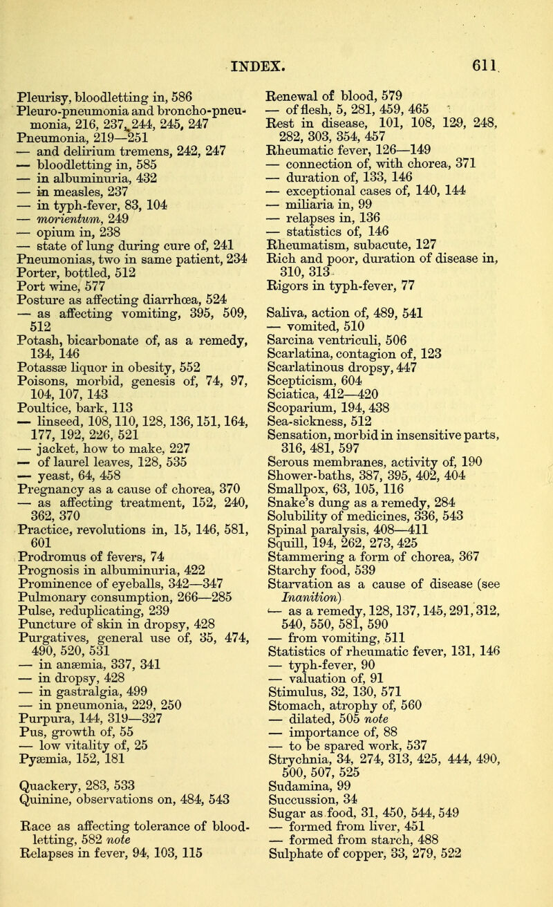 Pleurisy, bloodletting in, 586 Pleuro-pneumonia and broncto-pneu- monia, 216, 237^244, 245, 247 Pneumonia, 219—251 — and delirium tremens, 242, 247 — bloodletting in, 585 — in albuminuria, 432 — in measles, 237 — in typh-fever, 83, 104 — morientum, 249 — opium in, 238 — state of lung during cure of, 241 Pneumonias, two in same patient, 234 Porter, bottled, 512 Port wine, 577 Posture as affecting diarrhoea, 524 — as affecting vomiting, 395, 509, 512 Potash, bicarbonate of, as a remedy, 134, 146 Potassse liquor in obesity, 552 Poisons, morbid, genesis of, 74, 97, 104,107, 143 Poultice, bark, 113 — linseed, 108,110,128,136,151,164, 177, 192, 226, 521 — jacket, how to make, 227 — of laurel leaves, 128, 535 — yeast, 64, 458 Pregnancy as a cause of chorea, 370 — as affecting treatment, 152, 240, 362, 370 Practice, revolutions in, 15, 146, 581, 601 Prodromus of fevers, 74 Prognosis in albuminuria, 422 Prominence of eyeballs, 342—347 Pulmonary consumption, 266—285 Pulse, reduplicating, 239 Puncture of skin in dropsy, 428 Purgatives, general use of, 35, 474, 490, 520, 531 — in ansemia, 337, 341 — in dropsy, 428 — in gastralgia, 499 — in pneumonia, 229, 250 Purpura, 144, 319—327 Pus, growth of, 55 — low vitality of, 25 Pyaemia, 152, 181 Quackery, 283, 533 Quinine, observations on, 484, 543 Race as affecting tolerance of blood- letting, 582 note Relapses in fever, 94, 103, 115 Renewal of blood, 579 — of flesh, 5, 281, 459, 465 Rest in disease, 101, 108, 129, 248, 282, 303, 354, 457 Rheumatic fever, 126—149 — connection of, with chorea, 371 — duration of, 133, 146 — exceptional cases of, 140, 144 — miliaria in, 99 — relapses in, 136 — statistics of, 146 Rheumatism, subacute, 127 Rich and poor, duration of disease in, 310, 313^ Rigors in typh-fever, 77 Saliva, action of, 489, 541 — vomited, 510 Sarcina ventriculi, 506 Scarlatina, contagion of, 123 Scarlatinous dropsy, 447 Scepticism, 604 Sciatica, 412—420 Scoparium, 194, 438 Sea-sickness, 512 Sensation, morbid in insensitive parts, 316, 481, 597 Serous membranes, activity of, 190 Shower-baths, 387, 395, 402, 404 Smallpox, 63, 105, 116 Snake's dung as a remedy, 284 Solubility of medicines, 336, 543 Spinal paralysis, 408—411 Squill, 194, 262, 273, 425 Stammering a form of chorea, 367 Starchy food, 539 Starvation as a cause of disease (see Inanition) as a remedy, 128,137,145,291,312, 540, 550, 581, 590 — from vomiting, 511 Statistics of rheumatic fever, 131, 146 — typh-fever, 90 — valuation of, 91 Stimulus, 32, 130, 571 Stomach, atrophy of, 560 — dilated, 505 note — importance of, 88 — to be spared work, 537 Strychnia, 34, 274, 313, 425, 444, 490, 500, 507, 525 Sudamina, 99 Succussion, 34 Sugar as food, 31, 450, 544, 549 — formed from liver, 451 — formed from starch, 488 Sulphate of copper, 33, 279, 522