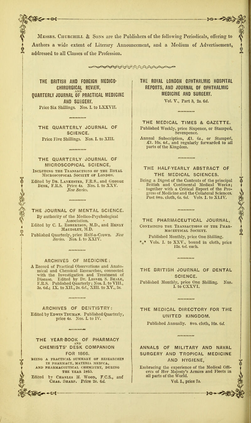 Messrs. Churchill & Sons are the Publishers of the following Periodicals, offering to Authors a wide extent of Literary Announcement, and a Medium of Advertisement, addressed to all Classes of the Profession. THE BRITISH AND FOREIGN MEDICO- CHIRURGICAL REVIEW, QUARTERLY JOURNAL OF^RACTIGAL MEDICINE AND SURGERY. Price Six Shillings. Nos. I. to LXXYII. THE QUARTERLY JOURNAL OF SCIENCE. Price Five Shillings. Nos. I. to XIIL THE QUARTERLY JOURNAL OF MICROSCOPICAL SCIENCE, IXCLDDING THE TkANSACTIONS OF THE PiOYAL MicaoscopicAi, Society of London. Edited by Dr. Lakkester, F.R.S., and Geoiige Busk, F.K.S. Price 45. Nos. I. to XXV. New Seiies. THE JOURNAL OF MENTAL SCIENCE. By authority of the Jlcdico-Psychological Association. Edited by C. L. Robertson, M.D., and Henry Maudslet, M.D. Published Quarterly, price Half-a-Crovvn. Series. Nos. I. to XXIV. New ARCHIVES OF MEDICINE: A Piecord of Practical Observations and Anato- mical and Chemical Researches, connected M'ith the Investigation and Treatment of Disease. Edited by Dr. Lionel S. Beale, F.R.S. PubHshed Quarterly; Nos. I. to VIII., 3s. 6d.; IX. to XII., 2s. G(/., XIII. to XV., 3s. ARCHIVES OF DENTISTRY: Edited by Edvtin Truman. Published Quarterly, price 4s. Nos. I. to IV. THE YEARBOOK OF PHARMACY CHEMISTS' DESK COMPANION FOR 1866. :beino a practical summary of researches in pharmacy, materia meb7ca, and pharmaceutical chemistry, during THE YEAR 1865. Edited ly Charles H. Wood, F.C.S., and Chas. yuARP. Price 2s. Qd. THE ROYAL LONDON OPHTHALMIC HOSPITAL REPORTS, AND JOURNAL OF OPHTHALMIC MEDICINE AND SURGERY. Vol. v., Part 3, 25. Gd. THE MEDICAL TIMES & GAZETTE. Published Weekly, price Sixpence, or Stamped, Sevenpence. Annual Subscription, £\. 6s., or Stamped, £\. 10s. Ad., and regularly forwarded to all parts of the Kingdom. THE HALF-YEARLY ABSTRACT OF THE MEDICAL SCIENCES. Being a Digest of the Contents of the principal British and Continental Medical Works; together with a Critical Report of the Pro- gress of Medicine and the Collateral Sciences. Post 8to. cloth, 6s. Gd. Vols. I. to XLIV. THE PHARMACEUTICAL JOURNAL, Containing the Transactions of the Phar- maceutical Society. Pubhshed Monthly, price One Shilling. *^* Vols. I. to XXV., bound in cloth, price 12s. bd. each. THE BRITISH JOURNAL OF DENTAL SCIENCE. Pubhshed Monthly, price One Shilling. L to CXXVI. N03. THE MEDICAL DIRECTORY FOR THE UNITED KINGDOM. Published Annually. 8vo. cloth, lOs. Gd. ANNALS OF MILITARY AND NAVAL SURGERY AND TROPICAL MEDICINE AND HYGIENE, Embracing the experience of the Medical Oflfi- cers of Her Majesty's Armies and Fleets in all parts of the World. Vol. I., price 7s.