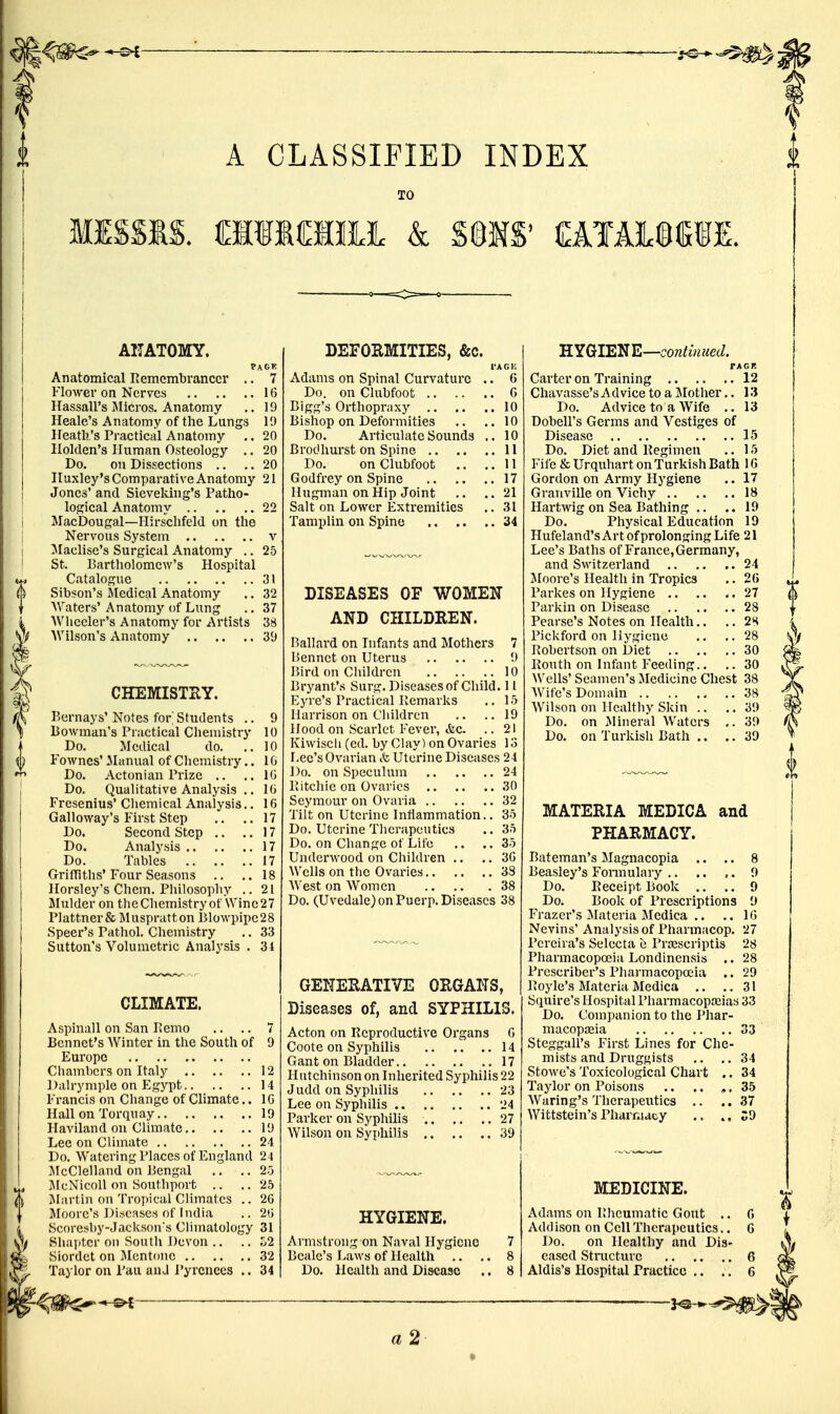 f A CLASSIFIED INDEX TO MISSIS. & S§IS' CAIAISSiE. AITATOMY. PACK Anatomical Remembrancer .. 7 Flower on Nerves 16 HassaU's Micros. Anatomy ,. 19 Heale's Anatomy of the Lungs ID Heath's Practical Anatomy .. 20 Ilolden's Human Osteology .. 20 Do. on Dissections .. .. 20 Huxley's Comparative Anatomy 21 Jones' and Sieveldng's Patho- logical Anatomy 22 MacDougal—Hirschfeld on the Nervous System v ^laclise's Surgical Anatomy .. 25 St. Bartholomew's Hospital Catalogue 31 Sibson's iledical Anatomy .. 32 Waters' Anatomy of Lung .. 37 AVliceler's Anatomy for Artists 38 Wilson's Anatomy 39 CHEMISTHY. Bernays'Notes for students .. 9 Bowman's Practical Chemistry 10 Do. Medical do. .. 10 Fownes' ilanual of Chemistry.. 1G Do. Actonian Prize .. .. IG Do. Qualitative Analysis .. IG Fresenius' Cliemical Analysis.. 16 Galloway's First Step .. ..17 Do. Second Step .. ..17 Do. Analysis 17 Do. Tables 17 GrifTiths'Four Seasons .. ..18 Horsley's Chem. Philosophy ..21 Mulder on theChemistryof \Vine27 Plattner& Muspratton Blowpipe28 Speer's Pathol. Chemistry .. 33 Sutton's Volumetric Analysis . 31 CLIMATE. Aspinall on San Pemo .. .. 7 Bennet's AVinter in the South of 9 Europe Chambers on Italy 12 1 )alrymple on Egypt 14 Francis on Change of Climate.. 16 H all on To rqu ay 19 Flaviland on Climate 19 Lee on Climate 24 Do. Watering Places of England 24 JlcClelland on Bengal .. .. 25 ]\IcNicoll on Southport .. .. 25 Jlartin on Tropical Climates .. 26 Moore's Di;>cases of India .. 26 Scoresby-Jacksons Climatology 31 Shapter on South Devon .. .. L2 Slordet on Mentonc 32 Taylor on I'au and i'yrcnees .. 34 ^ DEFOEMITIES, &c. TAGH Adams on Spinal Curvature .. 6 Do. on Clubfoot G Bigg's Orthopraxy 10 Bishop on Deformities .. ..10 Do. Articulate Sounds .. 10 Brodhurst on Spine 11 Do. on Clubfoot .. ..11 Godfrey on Spine 17 Hugman on Hip Joint .. ..21 Salt on Lower Extremities .. 31 Tamplin on Spine 34 DISEASES OF WOMEN AND CHILDREN. Ballard on Infants and Mothers 7 Bennct on Uterus 9 Bird on Children 10 Bryant's Surg. Diseases of Child. 11 Eyre's Practical Remarks .. 15 Harrison on Children .. ..19 Hood on Scarlet Fever, <fec. .. 21 Kiwiscli (cd. by Clay) on Ovaries 13 Lee's Ovarian &, Uterine Diseases 24 Do. on Speculum 24 Ritchie on Ovaries 30 Seymour on Ovaria 32 Tilt on Uterine Intlammation.. 35 Do. Uterine Therapeutics .. 35 Do. on Change of Life .. .. 35 Underwood on Children .. .. 36 Wells on the Ovaries 33 West on Women 38 Do. (Uvedale) on Puerp. Diseases 38 GENEHATIVE ORGANS, Diseases of, and SYPHILIS. Acton on Reproductive Organs G Coote on Syphilis 14 Gant on Bladder 17 Hutchinson on Inherited Syphilis 22 Judd on Syphilis 23 Lee on Syphilis 24 Parker on Syphilis 27 Wilson on Syphilis 39 HYGIENE. Armstrong on Naval Hygiene 7 Beale's Laws of Health .. .. 8 Do. Health and Disease .. 8 HYGIENE—continued. rAGR Carter on Training 12 Chavasse's Advice to a Mother.. 13 Do. Advice to a Wife .. 13 Dobell's Germs and Vestiges of Disease 15 Do. Diet and Regimen .. 15 Fife & Urquhart on Turkish Bath 1G Gordon on Army Hygiene .. 17 Granville on Vichy 18 Hartwig on Sea Bathing .. ..19 Do. Physical Education 19 Hufeland's Art of prolonging Life 21 Lee's Baths of France, Germany, and Switzerland 24 Moore's Health in Tropics .. 2G Parkes on Hygiene 27 Parkin on Disease 28 Pearse's Notes on Health., .. 2H Pickford on Hygiene .. ..28 Robertson on Diet 30 Routh on Infant Feeding.. .. 30 Wells' Seamen's Medicine Chest 38 Wife's Domain 38 Wilson on Healthy Skin .. .. 39 Do. on Jlineral Waters ,. 39 Do. on Turkish Bath .. .. 39 MATERIA MEDICA and PHARMACY. Bateman's Magnacopia .. .. 8 Beasley's Fonnulary .. .. ,. 9 Do. Receipt Book .. .. 9 Do. Book of Prescriptions 9 Frazer's Materia Medica .. .. 16 Nevins' Analysis of Pharmacop. 27 Pereira's Selccta e Pra2scriptis 28 Pharmacopoeia Londinensis .. 28 Prescriber's Pharmacopoeia .. 29 Royle's Materia Medica .. ..31 Squire's Hospital PharmacopJBias 33 Do. Companion to the Phar- macopoaia 33 Steggall's First Lines for Che- mists and Druggists .. ..34 Stowe's Toxicological Chart .. 34 Taylor on Poisons .. .. «, 35 Waring's Therapeutics .. ..37 Wittstein'sPharraacy .. C9 MEDICINE. Adams on Rheumatic Gout .. G Add ison on Cell Therapeutics.. G Do. on Healthy and Dis- eased Stracture 6 Aldis's Hospital Practice .. .. 6