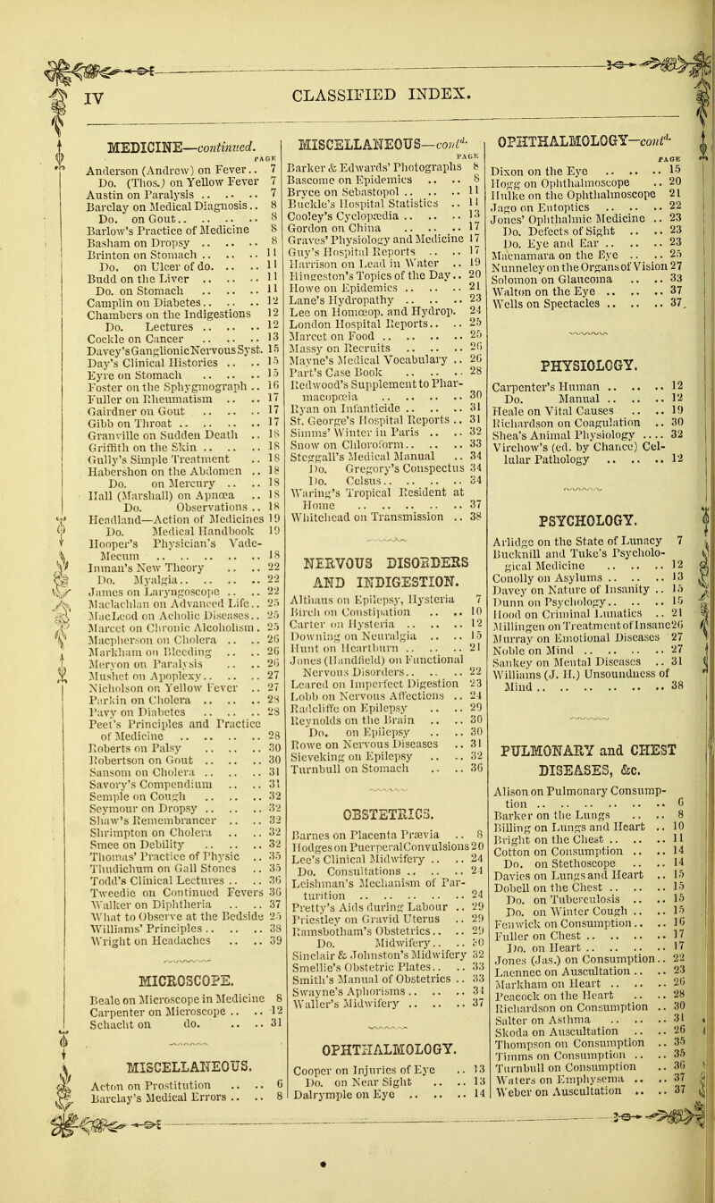 IV MEDICINE—c'o«^m«erf. Anderson (Andrew) on Fever.. Do. (Thos.; on Yellow Fever Austin on Paralj^sis Barclay on Medical Diagnosis.. Do. on Gout BarloAv's Practice of Medicine Basham on Dropsy Brinton on Stomacli Do. on Ulcer of do Budd on the Liver Do. on Stomacli Camplin on Diabetes Cliaml)crs on tlie Indigestions Do. Lectures Cockle on Cancer Davey'sGanglionicNervousSyst. Daj^'s Clinical Histories .. .. Eyre on Stomach Foster on the Sphygmograph .. Fuller on Rheumatism .. Gairdner on Gout Gihb on Throat Granville on Sudden Death .. Griffith on the Skin Gully's Simple Treatment Habershon on the Abdomen .. Do. on :Mercury .. Hall (Marshall) on Apnoea .. Do. Observations .. Flendland—Action of Jledicirics Do. I\Iedical Handbook Hooper's Physician's Vadc- Mecum Inman's New Theory .. .. Do. Myalgia James on Laryiigosco])C .. Maclaclihni on Advanceil Life.. JiacLcod on Acholic; Diseases.. Slarcct on Cliroiiic Alcoholism . Maciihcr.'ion on Cholera .. JIarkham on Bleeding .. .. Jicryon on Paralysis ?dushet on Ajmplexy Nicholson on Yellow Fever .. Parkin on Cholera Pavy on Diabetes Peel's Principles and Practice of Medicine PiOberts on Palsy l^obertson on Gout Sansom on Cholera Savory's Compendium .. .. Semple on Cough Seymour on Dropsy Shaw's Bemembrancer .. Shrimpton on Cholera Smee on Debility Thomas' Practice of Physic .. Thudichum on Gall Stones Todd's Clinical Lectures .. Tweedie on Continued Fevers Walker on Diphtheria What to Observe at the Bedside Williams' Principles Wright on Headaches MICROSCOPE. Beale on ]\Iicroscope in Medicine 8 Carpenter on Microscope . - -. 12 Schacht on do. 31 MISCELLANEOUS. Actfiu on Prostitution .. .. 6 Barclay's Medical Errors .. .. 8 MISCELLANEOUS—co^^i^- PACK Barker & Edwards' Photographs 8 Bascome on Epidemics .. .. 8 Brvce on Sebastopol H Buckle's Hospital Statistics .. 11 Cooley's Cyclopaidia 1 >^ Gordon on China 17 Graves' Physiology and Medicine 17 Guy's Plospital Beports .. ..17 Harrison on Lead in Water .. 19 Plingeston's Topics of the Day.. 20 Howe on Epidemics 21 Lane's Hydropathy 23 Lee on Homoeop. and Hydrop. 24 London Hospital Beports.. .. 25 Marcet on Food 25 Massy on Becruits 2() Mavne's i^Iedical Vocabulary .. 2G Part's Case Book 28 Redwood's Supplement to Phar- macopa>ia 30 Byan on Infanticide 31 St. George's Hospital Beports .. 31 Simms'Winter in Paris .. ..32 Snow on Chloroform 33 Stcggall's Jledical Jilanual .. 34 Do. Gregory's Conspectus 34 Do. Celsus 34 Waring's Tropical Resident at Home 37 Whitehead on Transmission .. 38 NERVOUS DISORDERS AND INDIGESTION. Althaus on Epilepsy, Hysteria 7 Bircii on Constipation .. .. 10 Carter o;i Hysteria 12 Downing on Neuralgia .. ..15 Hunt on Heartburn 21 Jones (llandliekl) on Functional Nervous Disorders 22 Beared on hnpci fcct Digestion '23 Lobb on Nervous Alfections .. 24 RadclitTe on Epilepsy .. ..29 Reynolds on the Brain .. ,.30 Do. on Epilepsy .. .. 30 Rowe on Nervous Diseases ..31 Sieveking on Epilepsy .. .. 32 TurnbuU on Stomach .. .. 36 OBSTETRICS. Barnes on Placenta Prsevia .. 8 Hodges on Puerperal Convulsions 20 Lee's Clinical IJidwifery .. .. 24 Do. Consultations 24 Leishman's ileclianism of Par- turition 24 Pretty's Aids during Labour .. 29 Priestley on Gravid Uterus .. 29 I'amsbo'tham's Obstetrics.. .. 29 Do. Iilidwifer)^.. .. cG Sinclair & Johnston's Midwifery 32 Smellie's Obstetric Plates.. .. 33 Smith's JIanual of Obstetrics .. 33 Swayne's Aphorisms 31 Waller's Midwifery 37 OPHTHALMOLOGY. Cooper on Injuries of Eye .. 13 Do. on Kear Sight .. ..13 Dalrymple on Eye 14 OPIITHALMOLOGY-co^i''- PAGE Dixon on the Eye 19 Hogg on Ophthalmoscope .. 20 Hulke on the Ophthalmoscope 21 Jago on Eutoptics 22 Jones' Ophthalmic IMedicinc .. 23 Do. Defects of Sight .. .. 23 Do. Eye and Ear 23 iMacnamara on the Eye .. .. 25 Nunneley on the Organs of Vision 27 Solomon on Glaucoma .. .. 33 Walton on the Eye 37 WeUs on Spectacles 37, PHYSIOLOGY. Carpenter's Human 12 Do. Mam;al 12 Heale on Vital Causes .. ..19 Richardson on Coagulation .. 30 Shea's Animal Physiology 32 Virchow's (ed. by Chance) Cel- lular Pathology 12 PSYCHOLOGY. Arlidgc on the State of Lunacy 7 Bucknill and Tukc's Psycholo- gical Medicine 12 Conolly on Asylums 13 Davey on Nature of Insanity .. 15 Dunn on Psychology 15 Hood on Criminal Lunatics .. 21 .Millingen on Treatment of Insane2G Murray on Emotional Diseases 27 Noble on Mind 27 Sankey on Mental Diseases .. 31 Williams (J. H.) Unsoundness of Mind 38 PULMONARY and CHEST DISEASES, <Sic. Alison on Pulmonary Consump- tion G Barker on the Lungs .. .. 8 Billing on Lungs and Heart ,. 10 Bright on the Chest 11 Cotton on Consumption ,. ..14 Do. on Stethoscope .. ..14 Davics on Lungs and Heart .. 15 Dobell on the Chest 15 Do. on Tuberculosis .. ,.15 Do. on Winter Cough .. ,. 15 Fenwick on Consumption .. .. 10 Fuller on Chest 17 Do. on Heart 17 Jones (Jas.) on Consumption.. 22 Laennec on Auscultation .. • • 23 :\Iarkham on Heart 20 Peacock on the Heart .. .. 28 Richardson on Consumption .. 30 Salter on Asthma 31 Skoda on Auscultation .. ,. 20 Thompson on Consumption .. 35 Timms on Consumption .. ..35 TurnbuU on Consiimption ,. 30 Waters on Emphysema .. ..37 Weber on Auscultation .. ..37