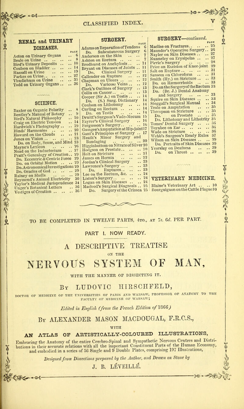 RENAL and UEINAEY DISEASES. PAGE Acton on Urinary Organs .. 6 Beale on Urine 8 Bird's Urinary Deposits .. ..10 Conlson on Bladder H Hassail on Urine 19 Parlces on Urine '^l Tliudiclium on Urine .. .. 35 Todd on Urinary Organs .. .. 3G SCIENCE. Baxter on Organic Polarity .. Bentlev's Manual of Botany .. Bird's Natural Philosophy Craig on Electric Tension llardwich's Photography .. .. Hinds' Harmonies Howard on the Clouds .. .. Jones on Vision Do. on Body, Sense, and Mind Mayne's Lexicon Noad on the Inductorium Pratt's Genealogy of Creation.. Do. Eccentric & Centric Force Do. on Orbital Motion .. .. Do. Astronomical Investigations Do. Oracles of God Rainey on Shells Reymond's Animal Electricity Taylor's Medical Jurisprudence Unger's Botanical Letters Vestiges of Creation CLASSIFIED INDEX. SURGESY. PAGE Adams on Reparation of Tendons Do. Subcutaneous Surgery Anderson on the Skin .. .. Ashton on Rectum Brodhurst on Anchylosis .. .. Bryant on Diseases of Joints ,. Do. Clinical Surgery .. Callender on Rupture .. .. Chapman on Ulcers 12 Do. Varicose Veins .. .. 12 Clark's Outlines of Surgery .. 13 CoUis on Cancer 13 Cooper (Sir A.) on Testis .. .. H Do. (S.) Surg. Dictionary 14 Coulson on Lithotomy .. ..14 Curling on Rectum 14 Do. on Testis 14 Druitt's Surgeon's Vade-Mecum 15 Fayrer's Clinical Surgery .. IG Fergusson's Surgery 16 Gamgee'sAmputation atHip-jointl7 Gant's Principles of Surgery .. 17 Heath's Minor Surgery and Bandaging 20 Higginbottom on Nitrate of Silver 20 Hodgson on Prostate 20 Holt on Stricture .... James on Plernia Jordan's Clinical Surgery Lawrence's Surgery .. .. Do. Ruptures.. Lee oil the Rectum, &c. .. Listen's Surgery Logan on Skin Diseases .. Macleod's Surgical Diagnosis .. Do. Surgeryof the Crimea 25 SUEGERY—continued. PAGK Maclise on Fractures 25 Maunder's Operative Surgery.. 26 Nayler on Skin Diseases .. .. 27 Nunneley on Erysipelas ,. .. 27 Pirrie's Surgery 28 Price on Excision of Knee-joint 29 Salt on Rupture 31 Sansom on Chloroform .. ..31 Smith (Hy.) on Strictiire .. .. 33 Do. on irUemorrhoids .. .. 33 Do. on the Surgery of theRectum 33 Do. (Dr. J.) Dental Anatomy and Surgery 33 Squire on Skin Diseases .. .. 33 Steggall's Surgical Manual .. 34 Teale on Amputation .. .. 35 Thompson on Stricture .. .. 35 Do. on Prostate .. .. 35 Do. Lithotomy and Lithotrity 35 Tomes' Dental Surgery .. .. 3(5 Toynbee on Ear 3G Wade on Stricture 36 Webb's Surgeon's Ready Rules 37 Wilson on Skin Diseases .. .. 39 Do. Portraits of Skin Diseases 39 Yearsley on Deafness .. .. 39 Do. on Throat 39 VETERINARY MEDICINE. Blaine's Veterinary Art .. ..10 Bourguignon on the Cattle Plague 10 TO BE COT^IPLETED IN TWELVE PARTS, 4to., at 7s. 6d. PER PART. PART I. NOW READY. A DESCRIPTIVE TREATISE ON THE NERVOUS SYSTEM OF MAN, with the manner of dissecting it. By LUDOVIC HIRSCHFELD, doctou 01^ op tuf. tjxiversities of varis and wausaw, rrofe.ssor of axato^ry to tiik FACULTY OF MEDICIXE OP ■\VARSA\V; Edited in English (from tJie French Edition 0/I866; By ALEXANDER MASON MACDOUGAL, F.R.C.S., WITH ABTISTICALLY-COLOUIIED AN OP ILLUSTRATIONS, ATLAS Embracin- the Anatomy of the entire Ccrebro-Spinal and Sympathetic Nervous Centres and Distri- butions irrtheir accurate relations with all the important Constituent Parts of the Human Economy, and embodied in a series of 5G Single and 9 Double Plates, comprising 197 Illustrations, Designed from Dissections prepared hy the Author, and Drawn on Stone hj J. B. LEVEILLE.