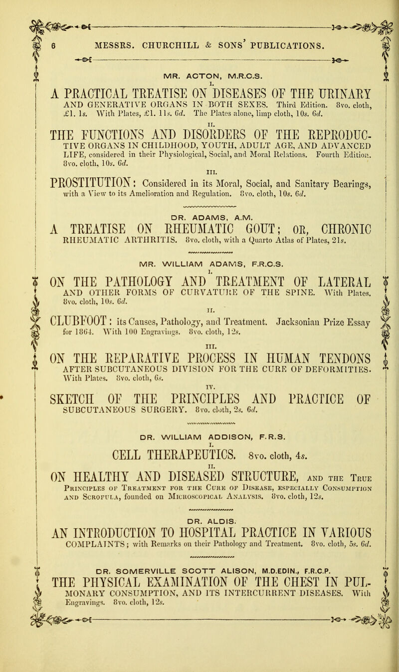 ••©4——=—— ————— ---...-v 6 MESSRS. CHURCHILL & SONS' PUBLICATIONS. % ; ^ MR. ACTON, M.R.C.S. ^ A PEACTICAL TREATISE ON DISEASES OF THE UMNAEY AND GENERATIVE ORGANS IN BOTH SEXES. Third Edition. 8vo. cloth, £1. Is. With Plates, £1. ILs. Grf. The Plates alone, limp cloth, 10s. U. THE FUNCTIONS AND DISORDERS OF THE REPRODUC- TIVE ORGANS IN CHILDHOOD, YOUTH, ADULT AGE, AND ADVANCED LIFE, considered in their Physiological, Social, and Moral Relations. Fourth Edition. 8vo. cloth, 10s. Qd. III. PROSTITUTION: Considered in its Moral, Social, and Sanitary Bearings, with a View to its Amelioration and Regulation. 8vo. cloth, 10s. M. DR. ADAMS, A.M. A TREATISE ON RHEUMATIC GOUT; OE, CHRONIC RHEUMATIC ARTHRITIS. 8vo. cloth, with a Quarto Atlas of Plates, 21s. MR. WILLIAM ADAMS, F.R.C.S. ON THE PATHOLOGY AND' TREATMENT OF LATERAL ? AND OTHER FORMS OF CURVATUPtE OF THE SPINE. With Plates. [ 8vo. cloth, 10s. %d. \ CLUBFOOT ! its Causes, Pathology, and Treatment. Jacksonian Prize Essay ^ for 18G4. With 100 Engravings. 8vo. cloth, 12s. ^ III. V ON THE REPARATIVE PROCESS IN HUMAN TENDONS AFTER SUBCUTANEOUS DIVISION FOR THE CURE OF DEFORMITIES. With Plates. })V0. cloth, Gs. SKETCH OF THE PRINCIPLES AND PRACTICE OF SUBCUTANEOUS SURGERY. 8vo. cloth, 2s. U. DR. WILLIAM ADDISON, F.R.S. CELL THEEAPEUTICS. 8vo. doth, 4*. ON HEALTHY AND DISEASED STRUCTURE, and the True Principles of Treatment for the Cure of Disease, especially Consumption AND Scrofula, founded on Microscopical Analysis. }Jvo. cloth, 12s. DR. ALDIS. AN INTRODUCTION TO HOSPITAL PRACTICE IN VARIOUS COMPLAINTS; with Remarks on their Pathology and Treatment. 8vo. cloth, 5s. Ct/, DR. SOMERVILLE SCOTT ALISON, M.D.EDIN., F.R.C.P. THE PHYSICAL EXAMINATION OF THE CHEST IN PUL- MONARY CONSUMPTION, AND ITS INTERCURRENT DISEASES. With Enoravinos. 8yo. cloth, 12s.