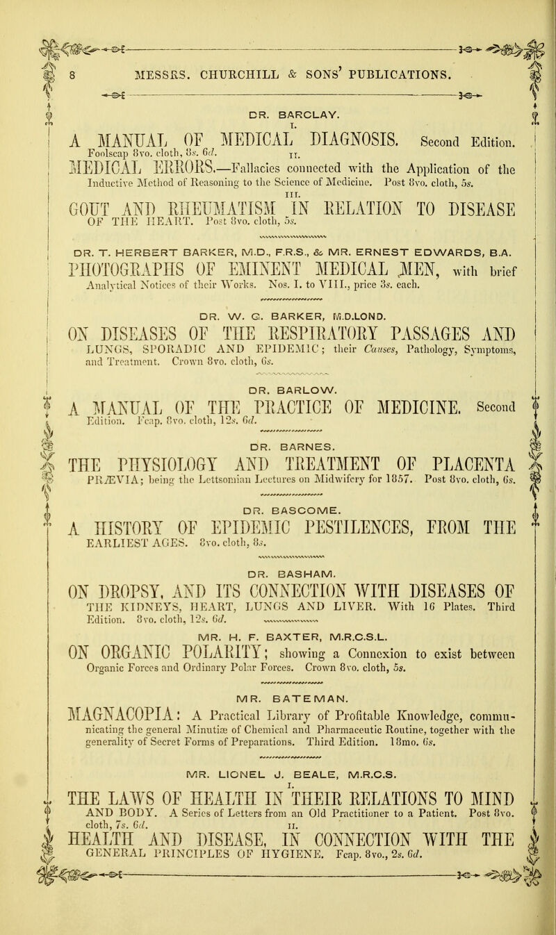 ^ — ^ £ 8 MESSRS. CHURCHILL & SONs' PUBLICATIONS. . DR. BARCLAY. A MANUAL OF MEDICAL DIAGNOSIS. Second Edition. Foolscap Uvo. cloth, lis. 6d. MEDICAL EREORS.—Fallacies connected with the Application of the Inductive Method of Reasoning to the Science of Medicine. Post {Jvo. cloth, 55. GOD'T AND EIIEIIMATISM iN EELATION TO DISEASE OF THE HEART. Post 8vo. cloth, bs. DR. T. HERBERT BARKER, M.D., F.R.S., &. MR. ERNEST EDWARDS, B.A. I'lIOTOGEAPHS OF EMINENT MEDICAL ,1EN, with brief Analytical Notices of their Work.s. No.?. I. to YIIL, price 3*\ each. DR. W. G. BARKER, M.D.LOND. ON DISEASES OE THE EESPIEATOM PASSAGES AND LUNGS, SPORADIC AND EPIDEMIC; their Causes, Pathology, Symptom,';, and Treatment. Crown 8vo. cloth, Gs. DR. BARLOW. f A TJANUAL OE THE PEACTICE OF MEDICINE. Second f I Edition. Fcap. V,vo. cloth, 12.v. CuL * ^ DR. BARNES. X THE PHYSIOLOGY AND TREATMENT OF PLACENTA ^ PRiEVIA; Leing the Lcttsoniian Lectures on Midwifery for 1857. Post 8vo. cloth, (is. DR. BASCOME. A HISTORY OF EPIDEMIC PESTILENCES, FROM THE EARLIEST AGES. 8vo. cloth, 8.,\ DR. BASHAM. ON DROPSY, AND ITS CONNECTION WITH DISEASES OF THE KIDNEYS, HEART, LUNGS AND LIVER. With 16 Plates. Third Edition. 8vo. cloth, I2s. GJ. ,—. MR. H. F. BAXTER, M.R.C.S.L. ON ORGANIC POLARITY; showing a Connexion to exist between Organic Forces and Ordinary Polar Forces. Crown Bvo. cloth, 5s. MR. BATEMAN. MAGNACOPIA: a Practical Library of Profitable Knowledge, commu- nicating the general Minutiog of Chemical and Pharmaceutic Routine, together with the generality of Secret Forms of Preparations. Third Edition. I8mo. Gs. MR. LIONEL J. BEALE, M.R.C.S. THE LAWS OF HEALTH IN 'tHEIR RELATIONS TO MIND AND BODY. A Series of Letters from an Old Practitioner to a Patient. Post 8vo. ^> . cloth, 7s. Gd. II. I HEALTH AND DISEASE, IN CONNECTION WITH THE ^ ^ GENERAL PRINCIPLES OF HYGIENE. Fcap. 8vo., 2i.-. CcZ. ^ 3<2- ^^^1^