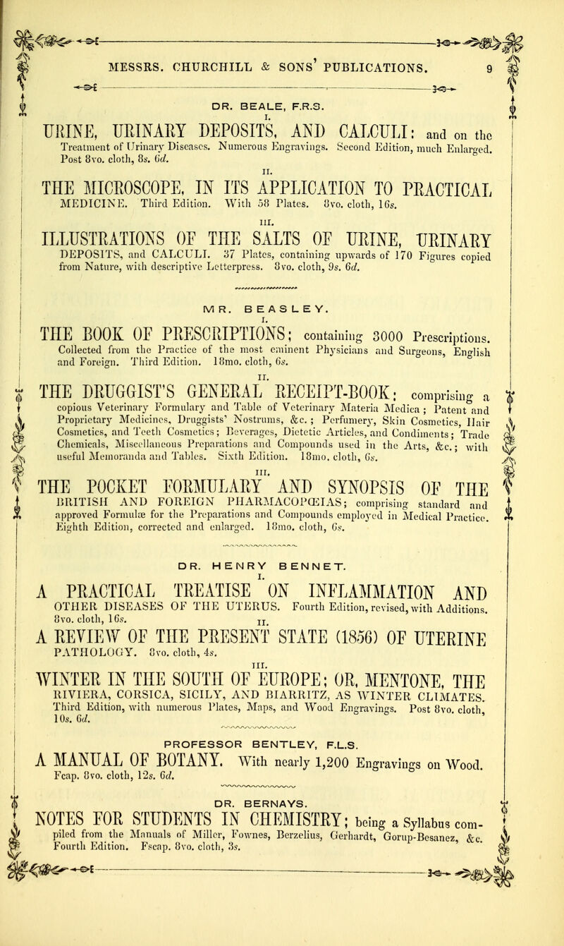 m MESSRS. CHURCHILL & SONS PUBLICATIONS. 9 # S ^ ^ 5^_^ f |> DR. BEALE, F.R.S. | URINE, URINARY DEPOSITS, AND CALCULI: and on the Treatment of Urinary Diseases. Numerous Engravings. Second Edition, much Enlam-ed. Post 8yo. cloth, 8s. 6d. II. THE MICEOSCOPE, IN ITS APPLICATION TO PEACTICAL MEDICINE. Tliii-d Edition. With 58 Tlatcs. Ovo. cloth, 15s. ILLUSTRATIONS OF THE SALTS OF UEINE, TJEINAEY DEPOSITS, and CALCULI. '67 Plates, containing upwards of 170 Figures copied from Nature, with descriptive Letterpress. 8vo. cloth, 9s. 6d. MR. BEASLEY. THE BOOK OF PRESCRIPTIONS; contaiuitig SOOO Prescriptiwis. Collected from the Practice of the most eminent Physicians and Surgeons, English and Foreign. Third Edition. 18mo. cloth, 6s. THE DRUGGIST'S GENERAL' RECEIPT-BOOK; comprkiug a copious Veterinary Formulary and Table of Veterinary Materia Medica ; Patent and Proprietary Medicines, Druggists' Nostrums, &c, ; Perfumer}', Skin Cosmetics, Hair \ Cosmetics, and Teeth Cosmetics; Beverages, Dietetic Articles, and Condiments; Trade oi Chemicals, Miscellaneous Preparations and Compounds used in the Arts, &c. • witli ^ useful Memoranda and Tables. Sixth Edition. 18mo. cloth, Gs. III. m THE POCKET FORMULARY AND SYNOPSIS OF THE f BRITISH AND FOREIGN PHAR?,IACOP(EIAS; comprising standard and t approved Formuloe for the Preparations and Compounds employed in Medical Practice. Eighth Edition, corrected and enlarged. If]mo. cloth, Gs. DR. HENRY BENNET. A PRACTICAL TREATISEON INFLAMMATION AND OTHER DISEASES OF THE UTERUS. Fourth Edition, revised, with Additions. 8vo. cloth, IGs. J J A REVIEW OF THE PRESENT STATE (1856) OF UTERINE PATHOLOGY. 8vo. cloth, 4s. AVINTER IN THE SOUTH Of'eUROPE; OR, MENTONE, THE RIVIERA, CORSICA, SICILY, AND BIARRITZ, AS WINTER CLIMATES. Third Edition, with numerous Plates, Maps, and Wood Engravings. Post 8vo cloth 10s. 6d. ^ ^ ' ' PROFESSOR BENTLEY, F.L.S. A MANUAL OF BOTANY. With nearly 1,200 Engravings on Wood. Fcap. 8vo. cloth, 12s. 6d. DR. BERNAYS. NOTES FOR STUDENTS IN CHEMISTRY; being a Syllabus com- piled from the Mnnuals of Miller, Fownes, Berzelius, Gerhardt, Goriip-Besanez, &c Fourth Edition. Fscap. 8vo. cloth, .3s. '