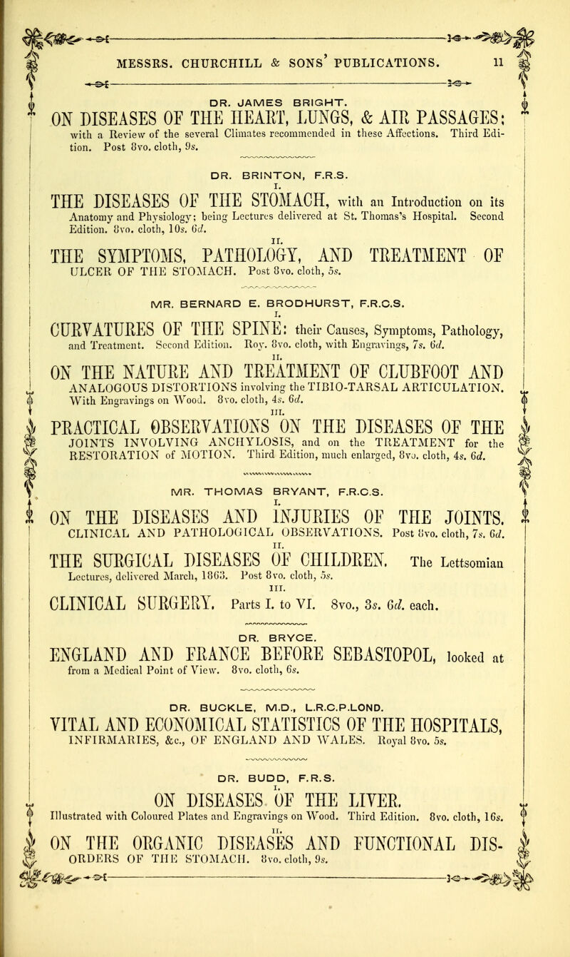 ^m^'^ .—^——^ ——2^.,^^. MESSRS. CHURCHILL & SONs' PUBLICATIONS. 11 ■ 5^-^ DR. JAMES BRIGHT. ON DISEASES OF THE IIEART, LUNGS, & AIR PASSAGES; with a Review of the several Climates recommended in these Affections. Third Edi- tion. Post 8vo. cloth, 9s. DR. BRINTON, F.R.S. THE DISEASES OF THE STOMACH, with an introduction on its Anatomy and Physiology; being Lectures delivered at St. Thomas's Hospital. Second Edition. 8vo. cloth, 10s. 6d. THE SYMPTOMS, PATHOLO&Y, AND TREATMENT OE ULCER OF THE STOMACH. Post 8vo. cloth, 5s. MR. BERNARD E. BRODHURST, F.R.C.S. CURVATURES OF THE SPINE: their Causes, Symptoms, Pathology, and Treatment. Second Edition. Roy. 8vo. cloth, with Engravings, 7s. 6d. ON THE NATURE AND TREATMENT OF CLUBFOOT AND ANALOGOUS DISTORTIONS involving the TIBIO-TARSAL ARTICULATION. With Engravings on Wood. 8vo. cloth, 4s. 6d. in. PRACTICAL OBSERVATIONS ON THE DISEASES OF THE JOINTS INVOLVING ANCHYLOSIS, and on the TREATMENT for the RESTORATION of MOTION. Third Edition, much enlarged, 8vj. cloth, 4s. 6d. MR. THOMAS BRYANT, F.R.C.S. ON THE DISEASES AND INJURIES OF THE JOINTS. CLINICAL AND PATHOLOGICAL OBSERVATIONS. Post iivo. cloth, 7s. Gd. THE SUEGICAL DISEASES OF CHILDEEN. The Lettsomiaa Lectures, delivered March, 18G3. Post 8vo. cloth, os. III. CLINICAL SURGERY. Parts L to VL 8vo., 3^. Gel each. DR. BRYCE. ENGLAND AND FRANCE BEFORE SEBASTOPOL, looked at from a Medical Point of View. 8vo. cloth, 6s. DR. BUCKLE, M.D., L.R.C.P.LOND. VITAL AND ECONOMICAL STATISTICS OF THE HOSPITALS, INFIRMARIES, &c., OF ENGLAND AND WALES. Royal 8vo. 5s. DR. BUDD, F.R.S. ON DISEASES OF THE LITER. Illustrated with Coloured Plates and Engravings on Wood. Third Edition. 8vo. cloth, 16s. ON THE ORGANIC DISEASES AND FUNCTIONAL DIS- ORDERS OF THE STOMACH. 8vo. cloth, 9s. —2^ ■ —— —3<3— ^