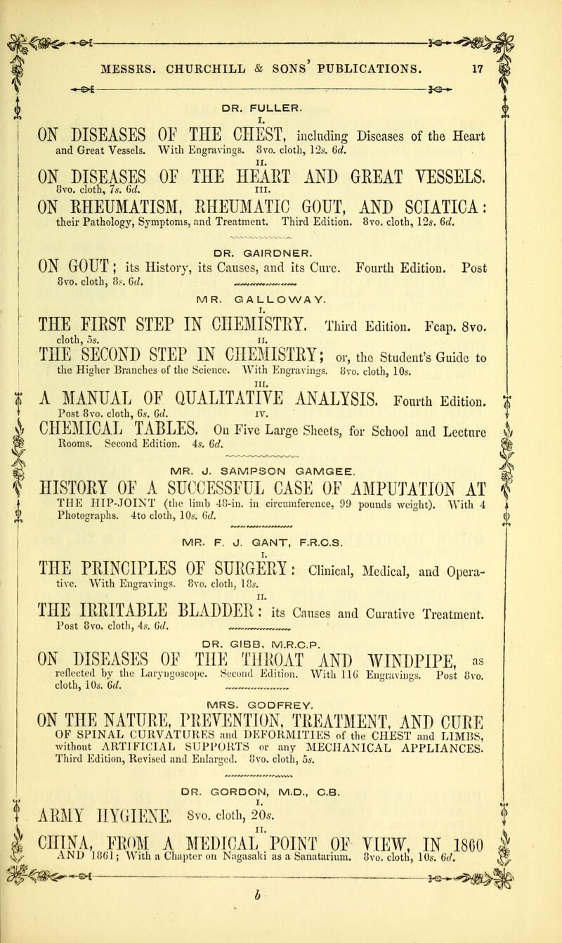 ^ — — ^ I MESSRS. CHURCHILL & SONS' PUBLICATIONS. DR. FULLER. ON DISEASES OF THE CHEST, including Diseases of the Heart and Great Vessels. With Engravings. 8vo. clotli, 12s. 6d. ON DISEASES OF THE HEAET AND GEEAT VESSELS, 8vo. cloth, 7s. 6d. iii. ON RHEUMATISM, RHEUMATIC GOUT, AND SCIATICA: their Pathology, Symptoms, and Treatment. Third Edition. 8vo. cloth, 12s. 6d. DR. GAIRDNER. ON GOUT ; its History, its Causes, and its Cure. Fourth Edition. Post 8vo. cloth, 8y. C(/. ... MR. GALLOWAY. THE FIRST STEP IN CHEMISTRY. Thiid Edition. Fcap. 8vo. ThTSECOND STEP IN CHEMISTRY; or, tho student's Guide to the Higher Branches of the Science. With Engravings. 8vo. cloth, 10s. III. I A MANUAL OF QUALITATIVE ANALYSIS. Fourtii Edition. T Post 8vo. cloth, 6s. 6d. iv. A CHEMICAL TABLES. On Five Large Sheets, for School and Lecture ^ Rooms. Second Edition. 4,9. 6d. ^ MR. J. SAMPSON GAMGEE. f HISTORY OF A SUCCESSFUL CASE OF AMPUTATION AT THE HIP-JOINT (the limb 4o-in. in circumference, 99 pounds weight). With 4 Photographs. 4to cloth, 10s. i)d. MR. F. J. GANT, F.R.C.S. THE PRINCIPLES OF SURGERY : clinical, Medical, and Opera- tive. With Engravings. 8vo. cloth, los, THE IRRITABLE BLADDER Tits Causes and Curative Treatment. Post 8vo. cloth, 4s. Gd. ^ DR. G!BB, M.R.C.P. ON DISEASES OF THE THROAT AND WINDPIPE, ns reflected by the Laryngoscope. Second Edition. With 11G Engravinss. Post 8vo. cloth, iOs. Gd. MRS. GODFREY. ON THE NATURE, TliEVENTION, TREATMENT, AND CUPyE OF SPINAL CURVATURES and DEFORMITIES of the CHEST and LIMBS, without ARTIFICIAL SUPPORTS or any MECHANICAL APPLIANCES. Third Edition, Revised and Enlarged, ovo. cloth, 5s. DR. GORDON, M.D., C.B. ARMY HYGIENE. 8v-o. doth, 20s. 11. I CHINA, FROM A MEDICAL POINT OF VIEW. IN 1860 AND 1861; With a Chapter on Nagasaki as a Sanatarium. 8vo. cloth, 10s. 6(/. . 3^^^