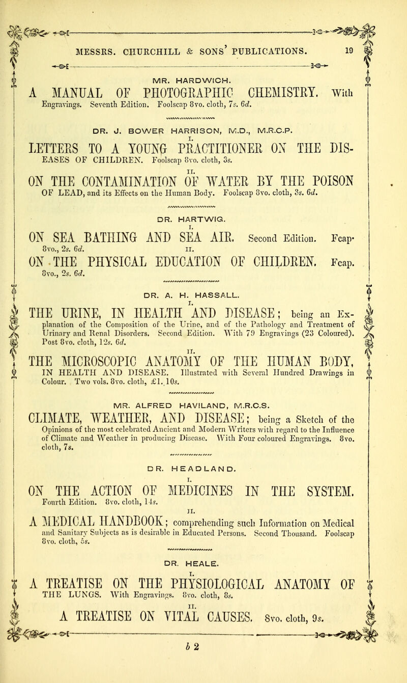 &|^^- ^ MESSRS. CHURCHILL & SONs' PUBLICATIONS. 19 \ —2^-^ MR. HARDWICH. A MANUAL OF PHOTOGRAPHIC CHEMISTET. with Engravings. Seventh Edition. Foolscap 8vo. cloth, 7s. 6d. DR. J. BOWER HARRISON, M.D., M.R.C.P. LETTERS TO A YOUNG PRACTITIONER ON THE Dis- eases OF CHILDREN. Foolscap 8vo. cloth, 3s. ON THE CONTAMINATION OF WATER BY THE POISON OF LEAD, and its Effects on the Human Body. Foolscap 8vo. cloth, ds. 6d. DR. HARTWIG, ON SEA BATHING AND SEA AIR. Second Edition. Fcap- 8vo., 2s. Gd. II. ON THE PHYSICAL EDUCATION OF CHILDREN. Fcap. 8vo., 2s. 6d. DR. A. H. HASSALL. I THE URINE, IN HEALTH AND DISEASE; being an Kx- | planation of the Composition of the Urine, and of the Pathology and Treatment of ^ Urinary and Renal Disorders. Second Edition. With 79 Engravings (23 Coloured), Post 8vo. cloth, 12s. Gd. m THE MICROSCOPIC ANATOMY OF THE HUMAN EODY, J IN HEALTH AND DISEASE. Illustrated with Several Hundred Drawings in f Colour. Two vols. 8vo. cloth, £ 1.10s. MR. ALFRED HAVILAND, M.R.C.S. CLIMATE, WEATHER, AND DISEASE; being a Sketcli of the Opinions of the most celebrated Ancient and Modern Writers with regard to the Influence of Climate and Weather in producing Disease. With Four coloured Engravings. 8vo. cloth, 7s. DR. HEADLAND. ON THE ACTION OF MEDICINES IN THE SYSTEM. Fourth Edition. 8vo. cloth, 14s. II. A MEDICAL HANDBOOK; comprehending sucli Information on Medical and Sanitary Subjects as is desirable in Educated Persons. Second Thousand. Foolscap 8vo. cloth, &s. DR. HEALE. A TREATISE ON THE PHYSIOLOGICAL ANATOMY OF | THE LUNGS. With Engravings. 8vo. cloth, 8s. A TREATISE ON VITAL CAUSES. 8vo. doth, 9.. _ — . 3^„,$j|^: b2