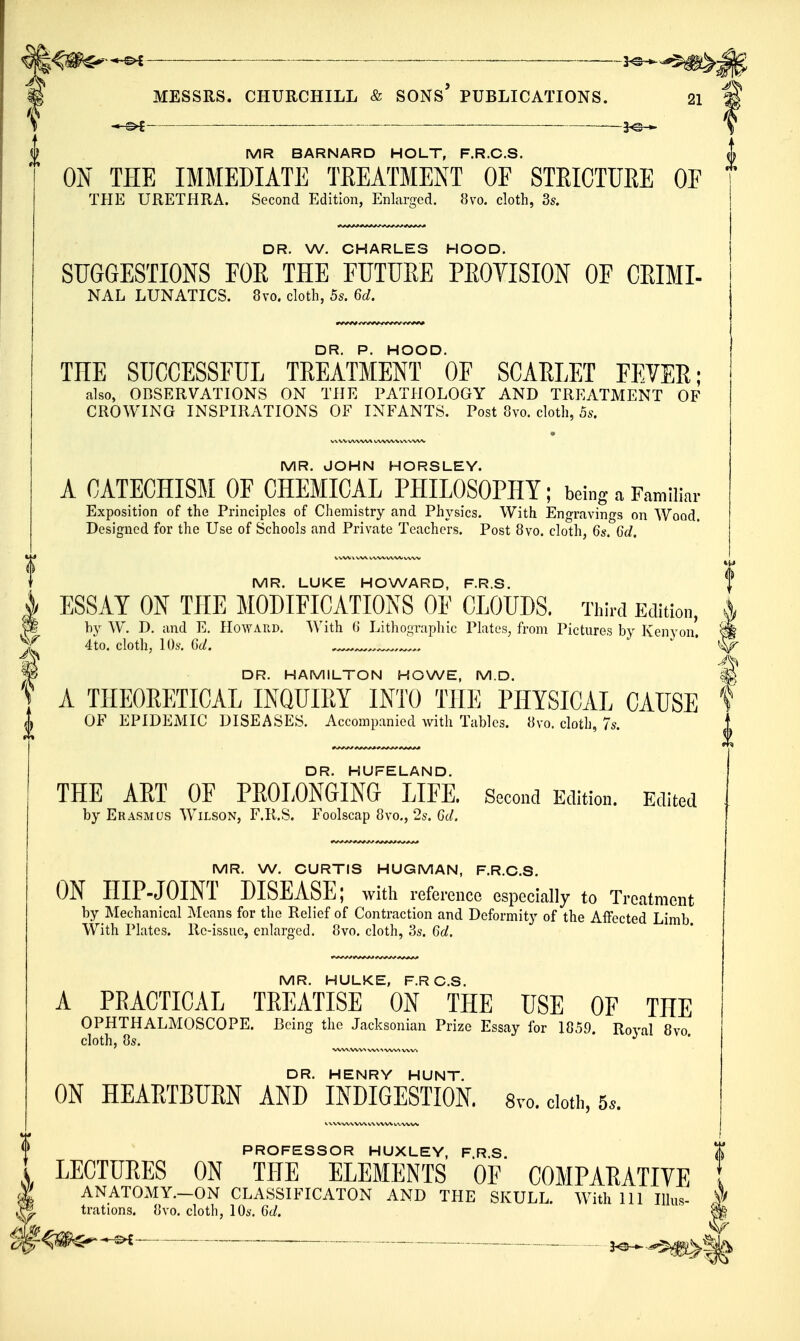 i —— . MR BARNARD HOLT, F.R.C.S. ON THE IMMEDIATE TEEATMENT OF STEICTURE OF THE URETHRA. Second Edition, Enlarged. 8vo. cloth, 3s. DR. W. CHARLES HOOD. SUGGESTIONS FOR THE FUTURE PROVISION OF CRIMI- NAL LUNATICS. 8vo. cloth, 5s. 6d. DR. P. HOOD. THE SUCCESSFUL TREATMENT OF SCARLET FFYER; also, OBSERVATIONS ON THE PATHOLOGY AND TREATMENT OF CROWING INSPIRATIONS OF INFANTS. Post 8vo. cloth, 5s. MR. JOHN HORSLEY. A CATECHISM OF CHEMICAL PHILOSOPHY; being a Familiar Exposition of the Principles of Chemistry and Physics. With Engravings on Wood. Designed for the Use of Schools and Private Teachers. Post 8vo. cloth, 6s. 6d. MR. LUKE HOWARD, F.R.S. ESSAY ON THE MODIFICATIONS OF CLOUDS. Third Edition A m by W. D, and E, Howard. With 0 Lithographic Plates, from Pictures by Kenyon ^ 4to. cloth, 10s. Gd. DR. HAMILTON HOWE, M.D. y A THEORETICAL INQUIRY INTO THE PHYSICAL CAUSE OF EPIDEMIC DISEASES. Accompanied with Tables. 8vo. cloth, 7s. DR. HUFELAND. THE ART OF PROLONGING LIFE. Second Edition. Edited by Erasmus Wilson, F.Il.S. Foolscap 8vo., 2s. 6d. MR. W. CURTIS HUGMAN, F.R.C.S. ON HIP-JOINT DISEASE; with reference especially to Treatment by Mechanical Means for the Relief of Contraction and Deformity of the Affected Limb. With Plates, lie-issue, enlarged. 8vo. cloth, 3s. 6d. MR. HULKE, F.RC.S. A PRACTICAL TREATISE ON THE USE OF THE OPHTHALMOSCOPE. Being the Jacksonian Prize Essay for 1859. Royal 8vo cloth, Os. DR. HENRY HUNT. ON HEARTBURN AND INDIGESTION. 8vo. cloth, 5.. PROFESSOR HUXLEY, F.R.S. I LECTURES ON THE ELEMENTS OF COMPARATIVE ANATOMY.-ON CLASSIFICATON AND THE SKULL. With 111 Ilhs- trations. {]vo. cloth, \0s. 6d. m ^^m^--^ ■ — — .— 3^„,$^>