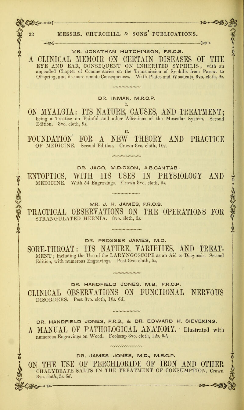 22 MESSRS. CHURCHILL & SONS' PUBLICATIONS. ; — . MR. JONATHAN HUTCHINSON, F.R.C.S. A CLINICAL MEMOIR ON CERTAIN DISEASES OE THE EYE AND EAR, CONSEQUENT ON INHERITED SYPHILIS; with an appended Chapter of Commentaries on the Transmission of Syphilis from Parent to Offspring, and its more remote Consequences. With Plates and WoodcutS; 8vo. cloth, 9s. DR. INfS/lAN, M.R.O.P. ON MYALGIA: ITS NATURE,'CAUSES, AND TREATMENT; being a Treatise on Painful and other Affections of the Muscular System. Second Edition. 8vo. cloth, 9s. FOUNDATION FOR A NEW THEORY AND PRACTICE OF MEDICINE. Second Edition. Crown 8vo. cloth, \0s. DR. JAGO, M.D.OXON., A.B.CANTAB. ENTOPTICS, AVITH ITS USES IN PHYSIOLOGY AND t MEDICINE. With 54 Engravings. Crown 8vo. cloth, 5s. MR. J. H. JAMES, F.R.C.S. PRACTICAL OBSERYATIONS ON THE OPERATIONS FOR STRANGULATED HERNIA. 8vo. cloth, 5s. DR. PROSSER JAMES, M.D. SORE-THROAT; ITS NATURE, VARIETIES, AND TREAT- MENT ; including the Use of the LARYNGOSCOPE as an Aid to Diagnosis. Second Edition, with numerous Engravings. Post 8vo. cloth, 5s. DR. HANDFIELD JONES, M.B., F.R.C.P. CLINICAL OBSERVATIONS ON EUNCTIONAL NERVOUS DISORDERS. Post 8vo. cloth, 10s. M. DR. HANDFIELD JONES, F.R.S., &, DR. EDWARD H. SIEVEKING. A MANUAL OF PATHOLOGICAL ANATOMY, iiinstratcd with numerous Engravings on Wood. Foolscap 8vo. cloth, 12s. 6d. DR. JAMES JONES, M.D., M.R.O.P. ON THE USE OF PERCHLORIDE OF IRON AND OTHER CHALYBEATE SALTS IN THE TREATMENT OF CONSUMPTION. Crown J 8yo. cloth, 3s. 6c?. ^ ^m^^-