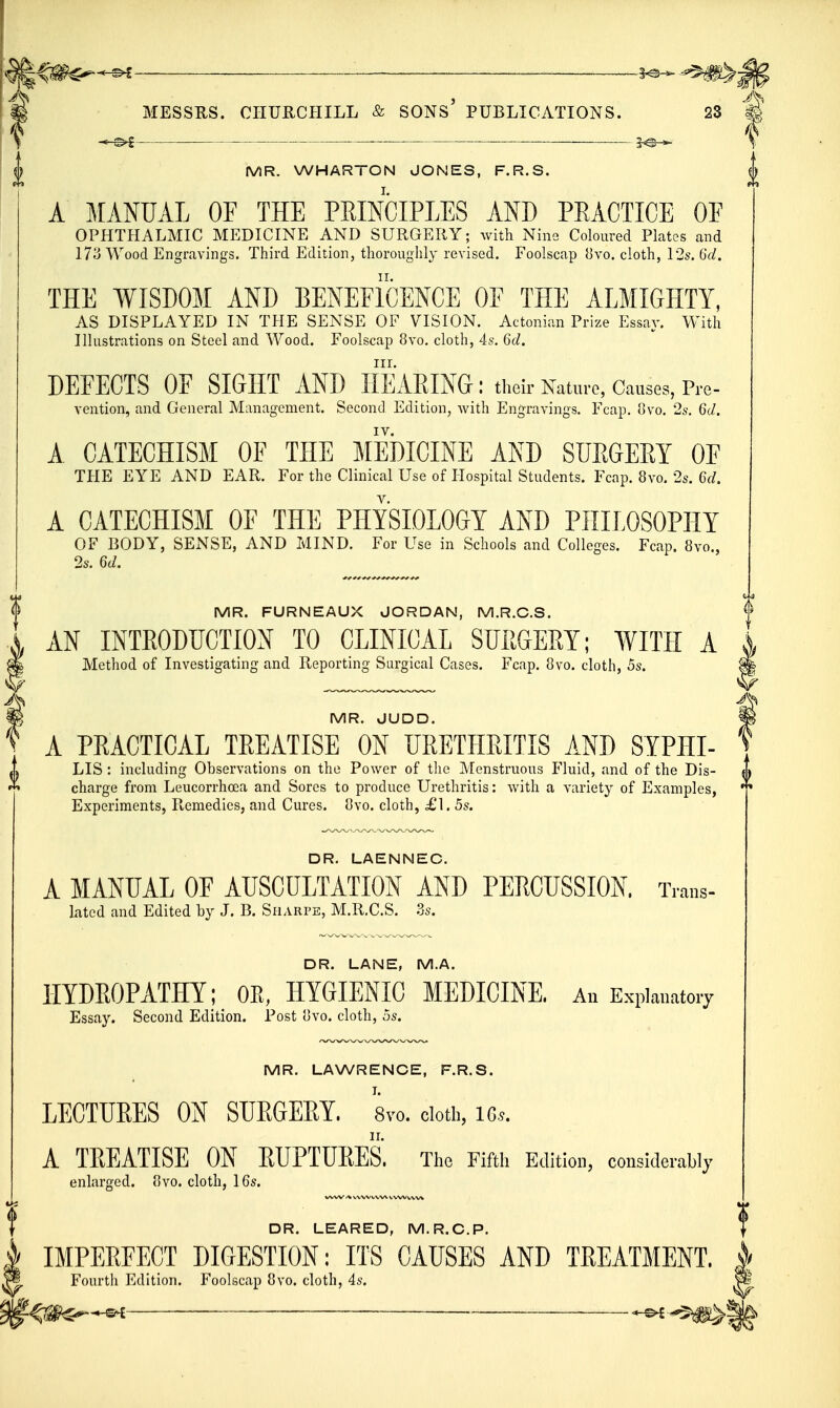 \ ^-©^ ■ I MR. WHARTON JONES, F.R.S. A MANUAL OF THE PEmCIPLES AND PRACTICE OE OPHTHALMIC MEDICINE AND SURGERY; with Nine Coloured Plates and 173 Wood Engravings. Third Edition, thoroughly revised. Foolscap {]vo. cloth, 12s. 6d. THE WISDOM AND BENEFICENCE OF THE ALMIGHTY, AS DISPLAYED IN THE SENSE OF VISION. Actonian Prize Essay. With Hlustrations on Steel and Wood. Foolscap 8vo. cloth, 4s. 6d. III. DEFECTS OF SIGHT AND HEARING: their Natm-c, Causes, Pre- vention, and General Management. Second Edition, Avith Engravings. Fcap. 8vo, 2s'. 6d. A CATECHISM OF THE MEDICINE AND SUEGEET OF THE EYE AND EAR. For the Clinical Use of Hospital Students. Fcap. 8vo. 2s. 6d. A CATECHISM OF THE PHYSIOLOGY AND PHILOSOPHY OF BODY, SExMSE, AND MIND. For Use in Schools and Colleges. Fcap. 8vo., 2s. 6d. MR. FURNEAUX JORDAN, M.R.C.S. AN INTRODUCTION TO CLINICAL SURGERY; WITH A Method of Investigating and Reporting Surgical Cases. Fcap. 8vo. cloth, 5s. ; MR. JUDD. ' A PRACTICAL TREATISE ON URETHRITIS AND SYPHI- ' LIS : including Observations on the Power of the Menstruous Fluid, and of the Dis- charge from Leucorrhoea and Sores to produce Urethritis: with a variety of Examples, Experiments, Remedies, and Cures. 8vo. cloth, £1. 5s. DR. LAENNEC. A MANUAL OF AUSCULTATION AND PERCUSSION. Trans- lated and Edited by J. B. Siiarpe, M.R.C.S. 3s. DR. LANE, M.A. HYDROPATHY; OE, HYGIENIC MEDICINE. An Explanatory Essay. Second Edition. Post uvo. cloth, 5s. MR. LAWRENCE, F.R.S. LECTURES ON SURGERY, 8vo. doth, iGs. A TREATISE ON RUPTURES. The Fifth Edition, considerably enlarged. 8vo. cloth, 16s. DR. LEARED, M.R.C.P. IMPEREECT DIGESTION: ITS CAUSES AND TREATMENT. Fourth Edition. Foolscap 8vo. cloth, 4s. — -^^^m^]