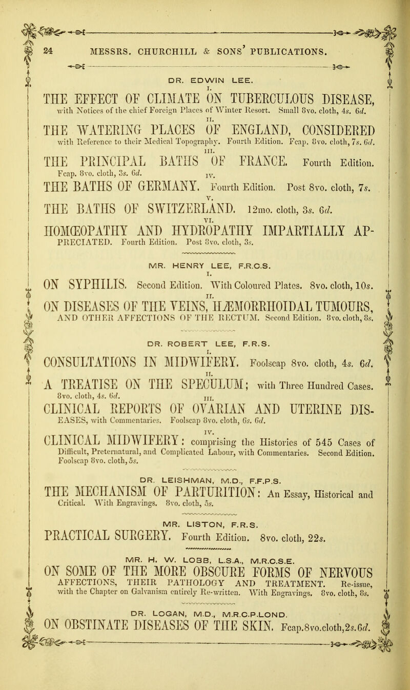 ^ ^ 3^.,^^ 24 MESSRS. CHURCHILL & SONS PUBLICATIONS. DR. EDWIN LEE. THE EFFECT OF CLIMATE ON TUBERCULOUS DISEASE, with Notices of the chief Foreign Phiccs of Winter Resort. Small 8vo, cloth, 4s. 6d. THE WATERING PLACES OF ENGLAND, CONSIDERED ■with Reference to their Medicnl Topography. Fourth Edition. Fcap. 8vo. cloth, 7s. Gc/. THE PRINCIPAL BATHS oF FRANCE. Fourth Edition. Fcap. 8vo. cloth, 3s. Gd. jy^ THE BATHS OF GEEMANY. Fourth Edition. Post 8vo. cloth, 7.. THE BATHS OE SWITZERLAND. i2mo. doth, 3.. 6J. HOMCEOPATHY AND HYDROPATHY IMPARTIALLY Ap- preciated. Fourth Edition. Post .']vo. cloth, 3s. MR. HENRY LEE, F.R.C.S. I. ON SYPHILIS. Second Edition. With Coloured Plates. 8vo. cloth, lO^. ON DISEASES OE THE YEINs! HiEMORRIIOIDAL TUMOURS, AND OTIIEPv AFFECTIONS OF THE RECTUM. Second Edition. {]vo. cloth, 8s. DR. ROBERT LEE, F.R.S. CONSULTATIONS IN MIDWIFERY. Foolscap 8vo. cloth, 4^. ed. A TREATISE ON THE SPECULUM; with Tlu-oe Handred Cases. 8vo. cloth, 4s. 6d. jjj CLINICAL REPORTS OF OVARIAN AND UTERINE DIS- EASES, with Commentaries. Foolscap 8vo. cloth, 6s. Gd. IV. CLINICAL MIDWIFERY: comprising the Histories of 545 Cases of Difficult, Preternatural, and Complicated Labour, with Commentaries. Second Edition. Foolscap 8vo. cloth, 5s. DR. LEISHMAN, M.D., F.F.P.S. THE MECHANISM OF PARTURITION: An Essay, Historical and Critical. With Engravings. 8vo. cloth, 5s. MR. LISTON, F.R.S. PRACTICAL SURGERY. Fourth Edition. 8vo. cloth, 22s. MR. H. W. L03B, L.S.A., M.R.C.S.E. ON SOME OF THE MORE OBSCURE EORMS OE NERYOUS AFFECTIONS, THEIR PATHOLOGY AND TREATMENT. Re-issue, with the Chapter on Galvanism entirely Re-written. With Engravings. 8vo. cloth, 8s. DR. LOGAN, M.D., M.R.CP.LON D. ON OBSTINATE DISEASES OF THE SKIN Fcap.8vo.cioth,2s.6<;.