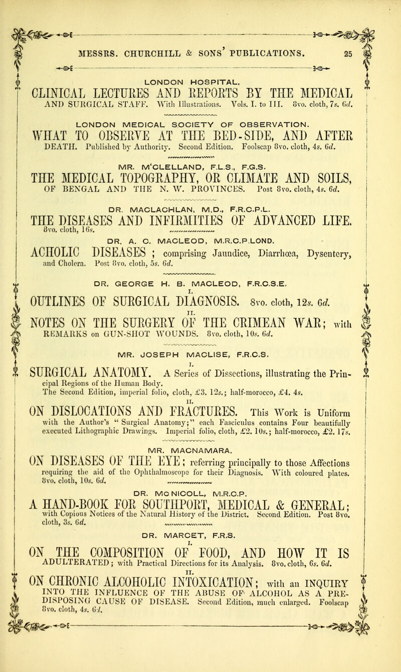 . ——^ —. ———1^ MESSRS. CHURCHILL & SONS' PUBLICATIONS. 25 — LONDON HOSPITAL. CLINICAL LECTURES AND EEPORTS BY THE MEDICAL AND SURGICAL STAFF. With Illustrations. Vols. I. to IIL Ovo. cloth, 7s. (k/. LONDON MEDICAL SOCIETY OF OBSERVATION. WHAT TO OBSERVE AT THE BED-SIDE, AND AFTER DEATH. Published by Authority. Second Edition. Foolscap 8vo. cloth, 4s. 6c/. MR. M'CLELLAND, F.L.S., F.G.S. TKE MEDICAL TOPOGEAPHY, OR CLIMATE AND SOILS, OF BENGAL AND THE N. W. PROVINCES. Post 8vo. cloth, 4s. DR. MACLACHLAN, M.D., F.R.C.P.L. THE DISEASES AND INFIRMITIES OF ADVANCED LIFE, 8vo. cloth, 16s. DR. A. C. MACLEOD, M.R.C.P.LOND. ACHOLIC DISEASES ; comprising Jaundice, Diarrhoea, Dysentery, and Cholera. Post fivo. cloth, 5s, Qid. DR. GEORGE H. B. MACLEOD, F.R.C.S.E, OUTLINES OF SURGICAL DIAGNOSIS. 8vo. doth, 12.. NOTES ON THE SUE6EEY OF THE CRIMEAN WAR; with | REMARKS on GUN-SHOT WOUNDS. 8vo. cloth, 10s. M. j\ MR. JOSEPH MACLISE, F.R,C.S. \ SURGICAL ANATOMY, a Series of Dissections, illustrating the Prin- 1 cipal Regions of the Human Bod}'. The Second Edition, imperial folio, cloth, £3. P2s.; half-morocco, £4. 4s. ON DISLOCATIONS AND FEACTUEES. This Work is Uuifom Avith the Author's  Surgical Anatomy; each Fasciculus contains Four beautifully executed Lithographic Drawings. Imperial folio, cloth, £2. lOs.; half-morocco, £2. 17s. MR. MACNAMARA. ON DISEASES OE THE EYE; referring principally to those Affections requiring the aid of the Ophthalmoscope for their Diagnosis. With coloured plates. «vo. cloth, 10s. Qd. DR. MCNICOLL, M.R.C.P. A HAND-BOOK EOR SOUTIIPORT, MEDICAL & GENERAL; Avith Copious Notices of the Natural History of the District. Second Edition. Post 8vo. cloth, 3s. 6d. —wvx—w^.wvwx DR. MARCET, F.R.S. ON THE COMPOSITION OF' FOOD, AND HOW IT IS ADULTERATED ; with Practical Directions for its Analysis. 8vo. cloth, 6s. Qd. f ON CHRONIC ALCOHOLIC INTOXICATION; With an INQUIRY f ^ INTO THE INFLUENCE OF THE ABUSE OF ALCOHOL AS A PRE- I ^ DISPOSING CAUSE OF DISEASE. Second Edition, much enlarged. Foolscap m ovo. cloth, 4s. Gi, m .^l 3^^^^