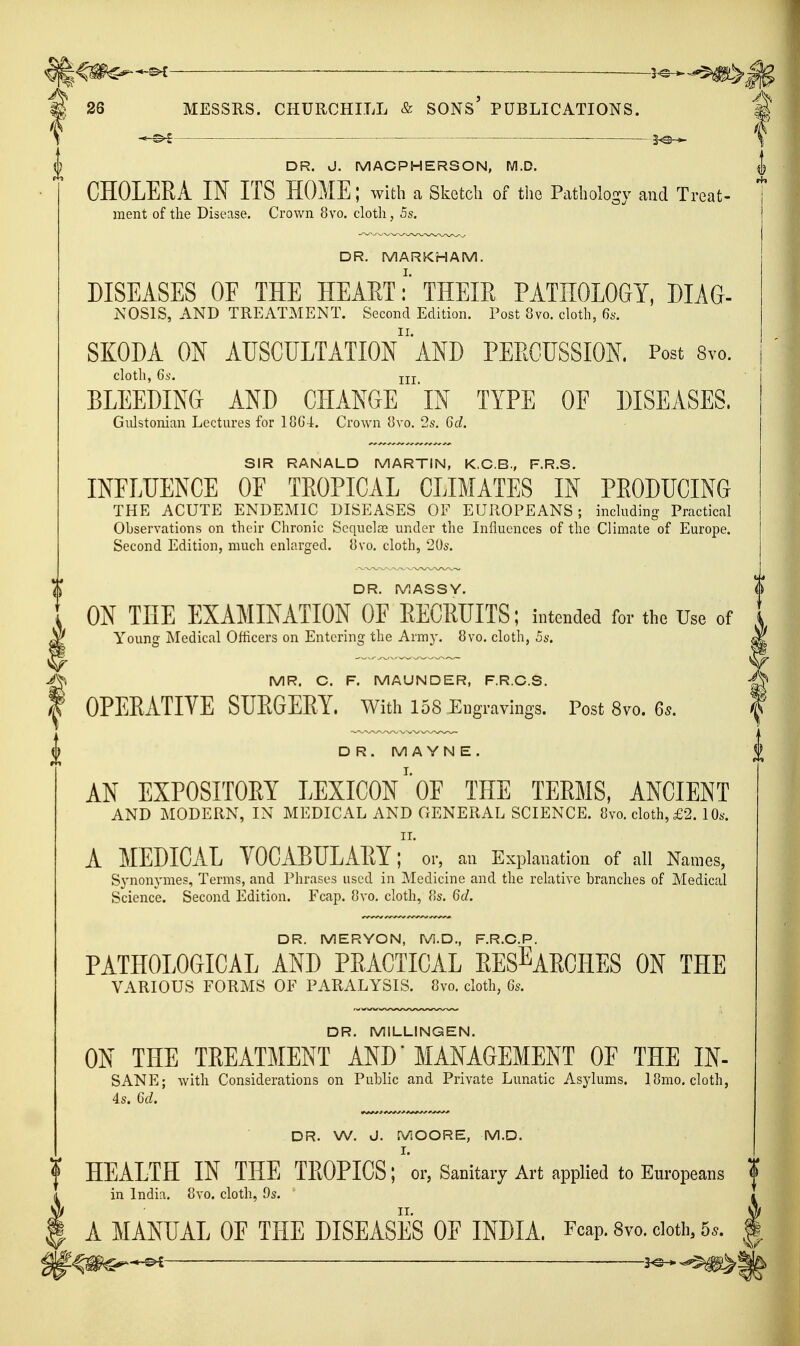 26 MESSRS. CHURCHILL & SONS' PUBLICATIONS. 2^ CHOLERA IN ITS HOME; with a Sketcli of the Pathology and Treat- raent of tlie Disease. Crown 8vo. cloth, 5s. DR. MARKHAM. DISEASES OF THE HEAET:' THEIE PATHOLOGY, DIAG- NOSIS, AND TREATMENT. Second Edition. Post 8vo. clotli, 6s. SKODA ON AUSCULTATIOn'AND PEEGUSSION. Post Svo. cloth, 6s. Ill BLEEDING AND CHANGE IN TYPE OF DISEASES. Giilstonian Lectures for loG i. Crown 8vo. 2s. 6d. SIR RANALD MARTIN, K.C.B., F.R.S. INFLUENCE OF TEOPICAL CLIMATES IN PEODUCING THE ACUTE ENDEMIC DISEASES OF EUROPEANS; including Practical Observations on their Chronic Sequoias under the Influences of the Climate of Europe. Second Edition, much enlarged. Bvo. cloth, 20s. DR. MASSY. ON THE EXAMINATION OF EECRUITS; intended for the Use of Young Medical Officers on Entering the Army. 8yo. cloth, 5s. MR. C. F. MAUNDER, F.R.C.S. OPERATIVE SURGERY, with 158 Engravings. Post Svo. Qs. D R. M A YN E. AN EXPOSITORY LEXICON' OF THE TERMS, ANCIENT AND MODERN, IN MEDICAL AND GENERAL SCIENCE. 8vo. cloth, £2. 10s. II. A MEDICAL YOCABULARY; or, an Explanation of all Names, S^'nonymes, Terms, and Phrases used in Medicine and the relative branches of Medical Science. Second Edition. Fcap. 8vo, cloth, as. 6d. DR. MERYON, M.D., F.R.C.P. PATHOLOGICAL AND PRACTICAL RESEARCHES ON THE VARIOUS FORMS OF PARALYSIS. Svo, cloth, 6s. DR. MILLINGEN. ON THE TREATMENT AND' MANAGEMENT OF THE IN- SANE; with Considerations on Public and Private Lunatic Asylums. 18mo. cloth, 4s. Gd. 4 DR. J. MACPHERSON, M.D. ^ DR. W. J. MOORE, M.D. I. HEALTH IN THE TROPICS; or, Sanitary Art applied to Europeans f in India. 8vo. cloth, 9s. A MANUAL OF THE DISEASES OF INDIA. Feap. Svo. doth. 5.. * 5^-^ 3^