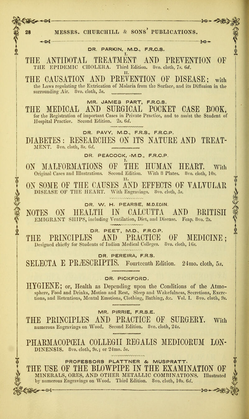 — — -— 28 MESSRS. CHURCHILL & SONs' PUBLICATIONS. •*-^ ■ 3^-^ DR. PARKIN, M.D., F.R.C.S. THE ANTIDOTAL TREATMENT AND PREVENTION OF THE EPIDEMIC CHOLERA. Third Edition. ',i\-o. cloth, 7s. 6rf. THE CAUSATION AND PREVENTION OF DISEASE; with the Laws regulating the Extrication of Malaria from the Surface, and its Diftnsion in the surrounding Air, 8vo. cloth, 5s. MR. JAMES PART, F.R.C.S, THE MEDICAL AND SURGICAL POCKET CASE BOOK, for the Registration of important Cases in Private Practice, and to assist the Student of Hospital Practice. Second Edition, 2s. 6d. DR. PAVY, M.D., F.R.S., F.R.C.P. DIABETES : RESEAECIIES ON ITS NATUEE AND TREAT- MENT. 8yo. cloth, Hs. 6d. DR. PEACOCK, .M.D., F.R.C.P. ON MALFORMATIONS OF THE HUMAN HEART. With Original Cases and Illustrations, Second Edition. With 8 Plates. 8vo. cloth, 10s. ON SOME OF THE CAUSES AND EFFECTS OF YALVULAIi DISEASE OF THE HEART. With Engraving.?. »vo. cloth, 5s. DR. W. H. PEARSE, M.D.EDIN. NOTES ON HEALTH IN CALCUTTA AND BRITISH EMIGRANT SHIPS, including Ventilation, Diet, and Disease. Fcap. 8vo. 2s. DR. PEET, M.D., F.R.C.P. THE PRINCIPLES AND PRACTICE OF MEDICINE; Designed chiefly for Students of Indian Medical Colleges. 8vo. cloth, IGs. DR. PEREIRA, F.R.S. SELECTA E PE^SCEIPTIS. Fourteenth Edition. 24mo. cloth, 5.. DR. PICKFORD. HYGIENE; or, Health as Depending upon the Conditions of the Atmo- sphere, Food and Drinks, Motion and Rest, Sleep and Wakefulness, Secretions, Excre- tions, and Retentions, Mental Emotions, Clothing, Bathing, &c. Vol, I. 8vo. cloth, 9s. MR. PIRRIE, F.R.S.E. THE PRINCIPLES AND PRACTICE OF SURGERY. With numerous Engravings on Wood. Second Edition. 8vo. cloth, 24s. PHAEMACOPCEIA COLLEGE EEGALIS MEDICOEUM LON- DINENSIS. 8vo. cloth, 9s.; or 24mo. 5s. PROFESSORS PLATTNER &- MUSPRATT. THE USE OF THE BLOWPIPE IN THE EXAMINATION OF MINERALS, ORES, AND OTHER METALLIC COMBINATIONS. Illustrated hy numerous Engravings on Wood. Third Edition. 8vo. cloth, 10s. 6d. —