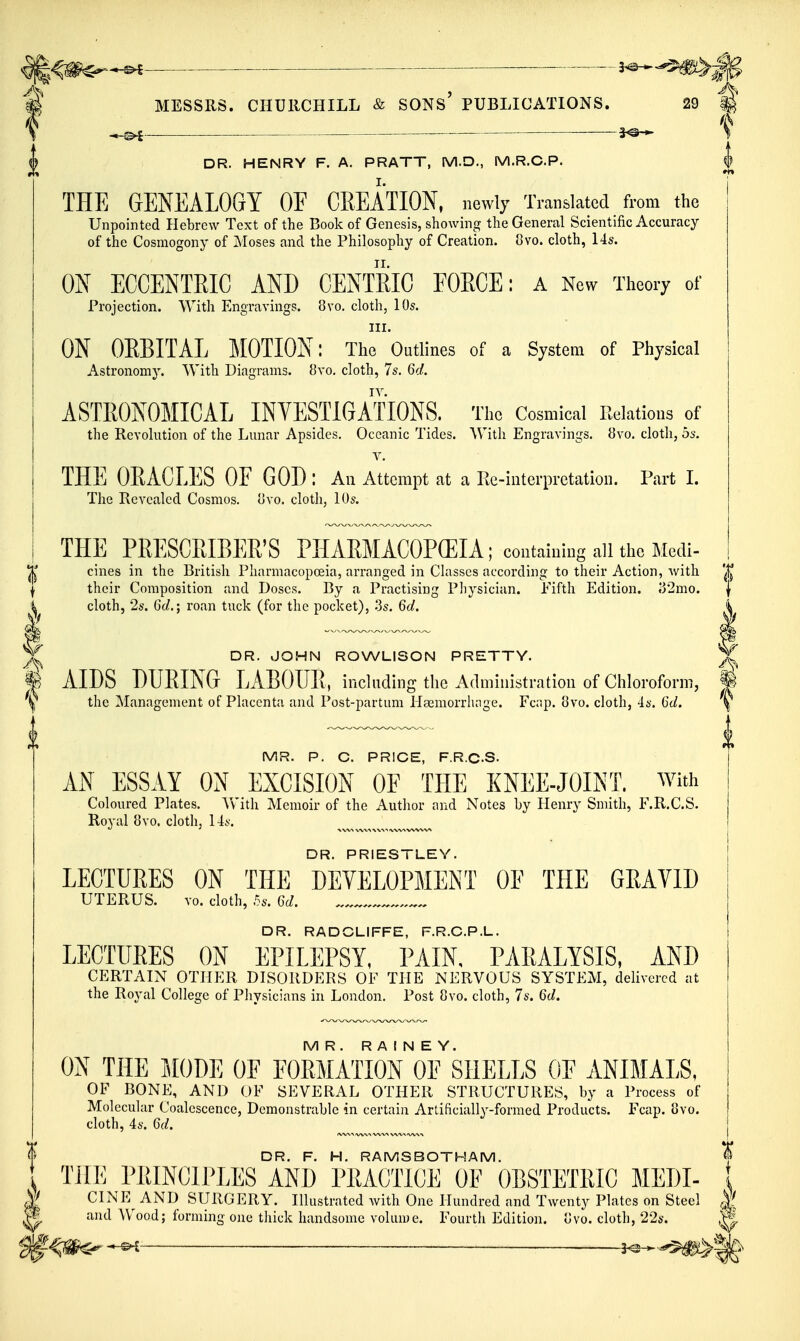 i MESSRS. CHURCHILL & SONs' PUBLICATIONS. —^ -— — DR. HENRY F. A. PRATT, M.D., M.R.C.P. THE GENEALOGY OF CREATION, newly Translated from the Unpointed Hebrew Text of the Book of Genesis, showing the General Scientific Accuracy of the Cosmogony of Moses and the Philosophy of Creation. 8vo. cloth, 14s. ON ECCENTEIC AND CENTRIC FORCE: a Now Theory of Projection. With Engravings. 8vo. cloth, 10s. III. ON OEBITAL MOTION: The Outlines of a System of Physical Astronomy. With Diagrams. 8vo. cloth, 7s. 6d. ASTRONOMICAL INVESTIGATIONS. The Cosmical Relations of the Revolution of the Lunar Apsides. Oceanic Tides. With Engravings. 8vo. cloth, 5s. V. THE OEACLES OF GOD : An Attempt at a Re-interpretation. Part I. The Revealed Cosmos, ovo. cloth, lOs. DR. PRIESTLEY. LECTURES ON THE DEVELOPMENT OF THE GEAVID UTERUS. vo. cloth, 5s. 6cZ. DR. RADCLIFFE, F.R.C.P.L. LECTURES ON EPILEPSY, PAIN, PARALYSIS, AND CERTAIN OTHER DISORDERS OE THE NERVOUS SYSTEM, delivered at the Royal College of Pliysicians in London. Post 8vo. cloth, 7s. 6d. MR. R A I N E Y. ON THE MODE OF FORMATION OF SHELLS OF ANIMALS, OF BONE, AND OF SEVERAL OTHER STRUCTURES, by a Process of Molecuhir Coalescence, Demonstrable in certain Artificially-formed Products. Fcap. 8vo. cloth, 4s. 6d. THE PRESCRIBER'S PHARMACOPCEIA; containing all the JWi ^ cines in the British Pharmacopoeia, arranged in Classes according to their Action, with '^^ I their Composition and Doses. By a Practising Physician. Fifth Edition. i32mo. | cloth, 2s. Gc/.; roan tuck (for the pocket), 3s. 6d. ^ ^ DR. JOHN ROWLISON PRETTY. ^ AIDS DURING LABOUR, including the Administration of Chloroform, % y the Management of Placenta and Post-partum Heemorrluige. Fc;ip. 8vo. cloth, 4s. 6d. \ MR. P. C. PRICE, F.R.C.S. AN ESSAY ON EXCISION OF THE KNEE-JOINT. With Coloured Plates. Vv'ith Memoir of the Author and Notes by Henry Smith, F.R.C.S. Royal 8vo. cloth, 14s. DR. F. H. RAMSBOTHAM. «f THE PRINCIPLES AND PRACTICE OF OBSTETRIC MEDI- j| CINE^ AND SURGERY. Illustrated with One Hundred and Twenty Plates on Steel J and Wood; forming one thick handsome volume. Fourth Edition, ovo. cloth, 22s. ^