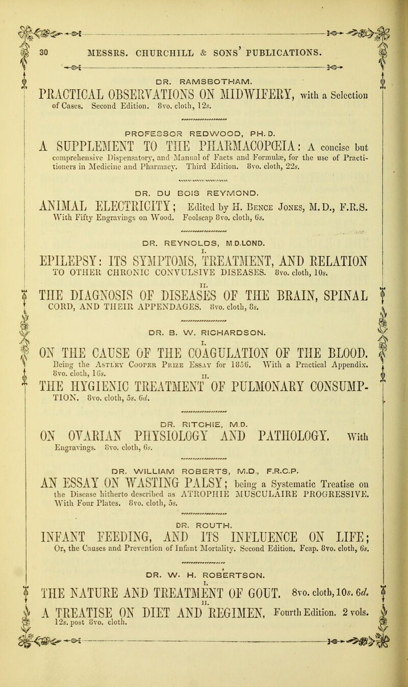 ^^^<^^ — 3^ i m 30 MESSRS. CHURCHILL & SONS PUBLICATIONS. \ 3^ \ DR. RAMSBOTHAM. f rEACTICAL OBSERYATIONS ON MIWIFEEY, with a Selection of Cases. Second Edition. 8vo. cloth, 12s. PROFESSOR REDWOOD, PH.D. A SUPPLEMENT TO THE PHAEMACOPffilA: A coneise but comprehensive ])ispensatoiy, and Manual of Facts and Formulae, for the use of Practi- tioners in Medicine and Pharmacy. Third Edition. 8vo. cloth, '2'2s. DR. DU BOIS REYMOND. ANIMAL ELECTRICITY ; Edited by H. Bence Jones, M.D., F.R.S. With Fifty Engravings on Wood. Foolscap 8vo. cloth, 0'^. DR. REYNOLDS, M.D.LOND. EPILEPSY: ITS SYMPTOMS, TREATMENT, AND RELATION TO OTHER CHRONIC CONVULSIVE DISEASES. 8vo. cloth, 10s. i THE DIAGNOSIS OF DISEASES OF THE BRAIN, SPINAL ! t CORD, AND THEIR APPENDAGES. J!vo. cloth, Ss. ^ ____ ^ S- DR. B. W. RICHARDSON. % A I. f ON THE CAUSE OF THE COAGULATION OF THE BLOOD. \ \ Peim: the Astlky Cooper Piuze Essay for 183G. With a Practical Aunendix. Peing the Astlky Cooper Piuze Essay for 183G. With a Practical Appendix. THE HYGIENIC TREATMENT'OE PULMONARY CONSUMP- TION. 8vo. cloth, 5s. Gc/. DR. RITCHIE, M.D. ON OYARIAN PHYSIOLOGY AND PATHOLOGY, with Engravings, ovo. cloth, G.v. DR. WILLIAM ROBERTS, IVi.D., F.R.C.P. AN ESSAY ON WASTING PALSY; being a Systematic Treatise on the Disease hitherto described as ATROPHIE MUSCULAIRE PROGRESSIVE. AVith Four Plates. 8vo. cloth, 5s. DR. ROUTH. INFANT FEEDING, AND ITS INFLUENCE ON LIFE; Or, the Causes and Prevention of Infant Mortality. Second Edition. Fcap. 8vo. cloth, 6s. DR. W. H. ROBERTSON. f THE NATURE AND TREATMENT OF GOUT. 8vo. doth, lo*. 6</. A TREATISE ON DIET ANd'rEGIMEN. FourthKdition. 2vols, s ^ 12s. post ovo. cloth. S j^^^^g