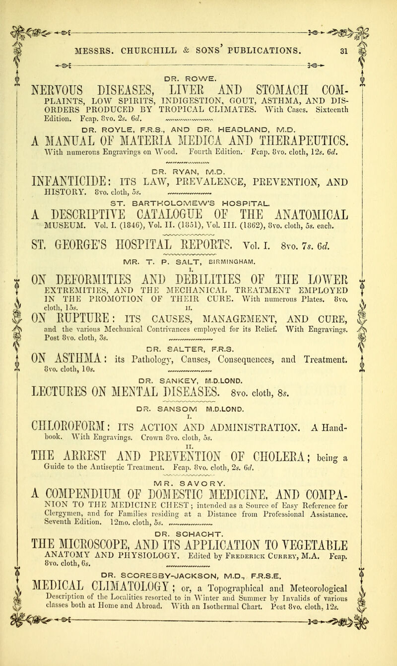 ^ MESSRS. CHURCHILL & SONs' PUBLICATIONS. 31 — — ■ \ DR. ROWE. KEEYOUS DISEASES, LIVER AND STOMACH COM- PLAINTS, LOW SPIRITS, INDIGESTION, GOUT, ASTHMA, AND DIS- ORDERS PRODUCED BY TROPICAL CLIMATES. With Cases. Sixteenth Edition. Fcap. 8vo. %. 6d. DR. ROYLE, F.R.S., AND DR. HEADLAND, M.D. A MANUAL OF MATEEIA MEMCA AND THERAPEUTICS. With numerous Engravings on Wood. Foiu'th Edition. Fcap. ovo. cloth, 12s. 6d. DR. RYAN, pyi.D. INFAKTICIDE: its law, prevalence, prevention, and HISTORY. 8vo. cloth, 5s. —^ ST. BARTKOLO.\'1EW'S HOSPITAL. A DESCEIPTIYE CATALOGUE OE THE ANATOMICAL MUSEUM. Vol. I. (1846), Vol. II. (liiSI), Vol. III. (1862), 8vo. cloth, 5s. each. ST. GEOEGE'S HOSPITAlTsipOETS. Vol. i. 8vo. 7.. 6<;. MR. T. P. SALT, BIRMINGHAM. ON DEFORMITIES AND DEBILITIES OE THE LOWER EXTREMITIES, AND THE MECHANICAL TREATMENT EMPLOYED IN THE PROMOTION OF THEIR CURE. With numerous Plates. 8vo. clotli, 15s. II. ON RUPTURE: its causes, management, and cure, || and the various Mechanical Contrivances emploj-ed for its Relief. With Engravings. Post 8vo, cloth, 3s. ^ ^ IP DR. SALTER, F.R.S. \ ON ASTHMA l its Pcxthology, Causes, Consequences, and Treatment. 8vo. cloth, 10s. '^^^^ % DR. SANKEY, M.D.LOND. LECTUEES ON MENTAL PISEASES. Svo. cloth, 8^. DR. SANSOM lYl.D.LOND. I. CHLOROFORM : its action and administration, a Hand- book. With Engravings. Crown 8vo. cloth, 5s. THE AEEEST AND PEEYENTION OF CHOLEEA; being a Guide to the Antiseptic Treatment. Fcap. 8vo. cloth, 2s. 6d. MR. SAVORY. A COMPENDIUM OF DOMESTIC MEDICINE. AND COMPA- NION TO THE MEDICINE CHEST; intended as a Source of Easy Reference for Clergymen, and for Families residing at a Distance from Professional Assistance. Seventh Edition. 12mo. cloth, 5s. „ DR. SCHACHT. THE MICROSCOPE, AND ITS APPLICATION TO VEGETABLE ANATOMY AND PHYSIOLOGY. Edited by Frederick Currev, M.A. Fcap. 8vo. cloth, Cs. ... DR. SCORES3Y-JACKSON, M.D., F.R.S.E. MEPIGAL CLIMATOLOGY: or, a Topographical and Meteorological Description of the Localities resorted to in Winter and Summer by Invalids of various classes both at Home and Abroad. With an Isothermal Chart. Post 8vo. cloth, 12s. '-^m^^ —