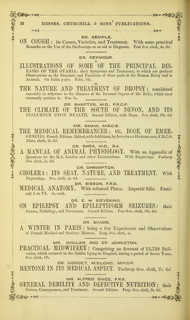 ■ ^ — 32 MESSRS. CHURCHILL & SONS PUBLICATIONS. — -3^-*- DR. SEMPLE. ON COUGH : its Causes, Varieties, and Treatment. With some practical Remarks on the Use of the Stethoscope as an aid to Diagnosis. Post 8vo. cloth, 4s. 6d. i DR. SEYMOUR. i ILLUSTRATIONS OF SOME'oF THE PEINCIPAL DIS- | EASES OF THE OVARIA: their Symptoms and Treatment; to which are prefixed | Observations on the Structure and Functions of those parts in the Human Being and in Animals. On India paper. Folio, 16s. j THE NATURE AND TREATMENT OF DROPSY; considered I especial]}' in reference to the Diseases of the Internal Organs of the Bod}', v/hich most j commonly produce it. ovo. 5s. DR. SMARTER, M.D., F.R.C.P. THE CLIMATE OE THE SOUTH OE DEYON, AND ITS ! INFLUENCE UPON HEALTH. Second Edition, with Maps. {Jvo. cloth, 10s. Cd. \ i MR. SHAW, M.R.C.S. | THE MEDICAL REMEMBRANCER; 01!, BOOK OF EMER- I GENCIES. Fourth Edition. Edited,with Additions,by Jonathan Hutchinson, F.R.C.S. t 32mo. cloth, 2s. 6d. | DR. SHEA, M.D., B.A. A MANUAL OF ANIMAL PHYSIOLOGY. With an Appendix of i Questions for the B.A. London and other Examinations. With Engravings. Foolscap ovo. cloth, 5s. Gd. DR. SHRIMPTON. CHOLERA: ITS SEAT, NATURE, AND TREATMENT, with Engravings. 8vo. cloth, 4s, (id. ——^ X DR. SIBSON, F.R.S. I MEDICAL ANATOMY. AVlth coloured Plates. Imperial folio. Fasci- I culi I. to VI. 5s. each. I DR. E. H. SIEVEKING. | ON EPILEPSY AND EPILEPTIFORM SEIZURES: their Causes, Pathology, and Treatment. Second Edition. Post 8vo. cloth, 10s. 6c/. | DR. SlIViMS. I A WINTER IN PARIS : being a few Experiences and Observations | of French Medical and Sanitary ^Matters. Fcap. ovo. cloth, 4s. I MR. SINCLAIR AND DR JOHNSTON. j ■ PRACTICAL MIDWIEERY: Comprising an Account of 13,748 Deli- veries, which occurred in the Dublin Lying-in Hospital, during a period of Seven Years. I 8vo. cloth, 10s. ^..^^ I DR. SIORDET, M.B.LOND., M.R.C.P. I MENTONE IN ITS MEDICAL ASPECT. Foolscap Svo. dotl,, 2*. Gd. i I MR. ALFRED SMEE, F.R.S. } GENERAL DEBILITY 7\ND DEFECTIVE NUTRITION; their | Causes, Consequences, and Treatment. Second Edition. Fcap. 8vo. cloth, 3s. Gd. ^ ^^^^ _ . . j^,..^^^