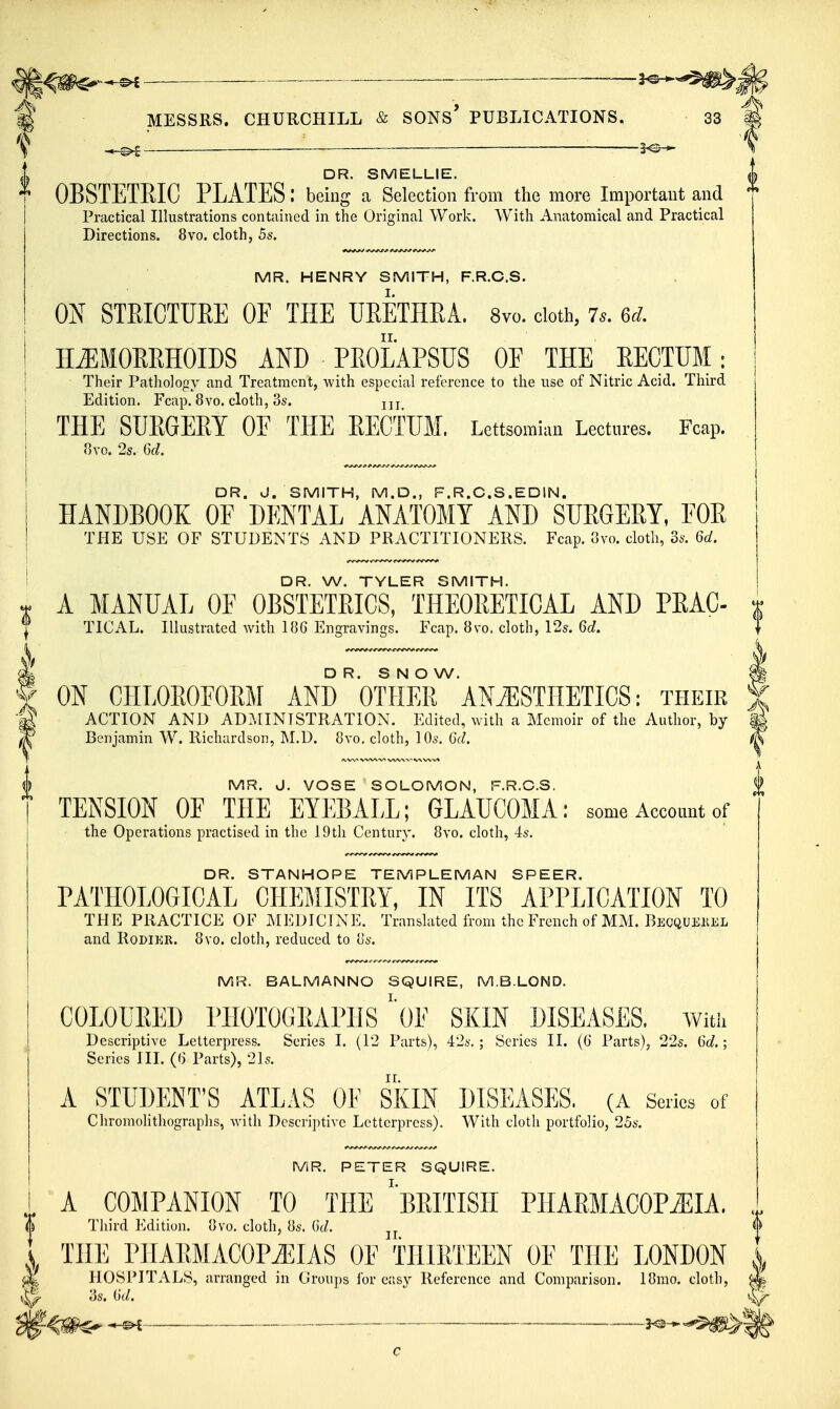 . _____ DR. SMELLIE. OBSTETRIC PLATES: being a Selection from the more Important and Practical Illustrations contained in the Original Work. With Anatomical and Practical Directions. 8vo. cloth, 5s. MR. HENRY SMITH, F.R.C.S. ON STRICTURE OF THE URETHRA. 8vo. cloth, 7s. 6d. HiEMORRHOIDS AND PROLAPSUS OF THE RECTUM: Their Pathology and Treatment, with especial reference to the use of Nitric Acid. Third Edition. Fcap. 8vo. cloth, 3s. jjj THE SUEGEET OE THE EECTUM. Lettsomian Lectures. Fcap. nxo. 2s. 6d. DR. J. SMITH, M.D., F.R.C.S.EDIN. HANDBOOK OF DENTAL ANATOMY AND SUEGEEY, EOE THE USE OF STUDENTS AND PRACTITIONERS. Fcap. 8vo. cloth, os. 6d. DR. W. TYLER SMITH. A MANUAL OF OBSTETEICS, THEOEETICAL AND PEAC- *f TICAL. Illustrated with 186 Engravings. Fcap. 8vo. cloth, 12s. 6d. ^ D R. S N O W. f ON CHLOEOFOEM AND OTHEE ANiESTHETICS: their ■g ACTION AND ADMINISTRATION. Edited, with a Memoir of the Author, by ^ Benjamin W. Richardson, M.D. 8vo, cloth, 10s. 6d. MR. J. VOSE ' SOLOMON, F.R.C.S. TENSION OF THE EYEBALL; GLAUCOMA: some Account of the Operations practised in the 19th Century. 8vo. cloth, 4s. DR. STANHOPE TEMPLEMAN SPEER. PATHOLOGICAL CHEMISTEY, IN ITS APPLICATION TO THE PRACTICE OF MEDICINE. Translated from the French of MM. Becquekel and RoDiER. 8vo. cloth, reduced to 8s. MR. BALMANNO SQUIRE, M.B.LOND. COLOURED rilOTOGRAPHS' of SKIN DISEASES. With Descriptive Letterpress. Series I. (12 Parts), 4'2s.; Series II. (G Parts), 22s. 6d.; Series III. (6 Parts), 21s. A STUDENT'S ATLAS OF SKIN DISEASES. (A Series of Chromolithographs, with Descriptive Letterpress). With cloth portfolio, 25s. MR. PETER SQUIRE. A COMPANION TO THE ^BRITISH PHARMACOPiEIA. Third Edition. 8vo. cloth, 8s. Gc^. I THE PIIARMACOPiEIAS OF THIRTEEN OF THE LONDON ^ HOSPITALS, arranged in Croups for easy Reference and Comparison. 18mo. cloth, ?>s. (id. ^ ^ 3^-^