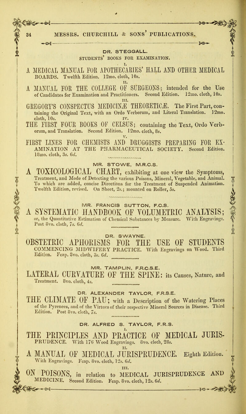 ^ ■■ . 34 MESSRS. CHURCHILL & SONS' PUBLICATIONS., ■ '■ : dr. steggall. students' books for examination. A MEDICAL MANUAL EOR APOTHECAEIES' HALL AND OTHEE MEDICAL BOARDS. Twelfth Edition. 12mo. cloth, 10s. A MANUAL EOR THE COLLEGE OF SUIIGEONS; intended for the Use of Candidates for Examination and Practitioners. Second Edition. 12mo. cloth, 10s. GEEGOEY'S CONSPECTUS MEDICInI'THEOEETIC.E. The First Part, con- taining the Original Text, with an Ordo Verborum, and Literal Translation. ]2mo. cloth, 10s. IV. THE EIEST FOUE BOOKS OF CELSUS; containing the Text, Ordo Verb- orum, and Translation. Second Edition. 12mo. cloth, 8s. FIEST LINES FOE CHEMISTS AND DEUGGISTS PEEPAEING FOE Ex- amination AT THE PPIARMACEUTICAL SOCIETY. Second Edition. 18mo. cloth, 3s. 6d. MR. STOWE, M.R.C.S. A TOXICOLOGICAL CHART, exhibiting at one view the Symptoms, Treatment, and Mode of Detecting the Aarious Poisons, Mineral, Vegetable, and Animal. To which are added, concise Directions for the Treatment of Suspended Animation. Twelfth Edition, revised. On Sheet, 2s.; mounted on Roller, 5s. MR. FRANCIS SUTTON, F.C.S. A SYSTEMATIC HANDBOOK OF YOLUMETRIC ANALYSIS; or, the Quantitative Estimation of Cliemical Substances by Measure. With Engravings. Post i]vo. cloth, 7s. 0\/. ^ ^ DR. SWAYNE. OBSTETRIC APHORISMS FOR THE USE OF STUDENTS COMMENCING IMID^VIFERY PRACTICE. AVith Engravings on Wood. Third Edition. Fcap. 8vo. cloth, os. 6d. MR. TAMPLIN, F.R.C.S.E. LATERAL CURVATURE OF THE SPINE: its Causes, Nature, and Treatment. 8vo. cloth, 4a'. ^ ^ DR. ALEXANDER TAYLOR, F.R.S.E. THE CLIMATE OF PAU; Yvith a Description of the Watering Places of the Pyrenees, and of the Virtues of their respective Mineral Sources in Disease. Third Edition. Post ovo. cloth, 7s. DR. ALFRED S. TAYLOR, F.R.S. THE PRINCIPLES AND PRACTICE OF MEDICAL JUEIS- PKTJDENCE. With 17« Wood Engravings. Uvo. cloth, 2Cs. A MANUAL OF MEDICAL JURISPRUDENCE, Eighti. Editiou. With Engravings. Fcap. 8vo. cloth, 12ft-. Gd. ON POISONS, in relation to MEDICAL JURISPRUDENCE AND MEDICINE. Second Edition. Fcap. 8vo. cloth, 12s. 6d. ^m^-^^ —3^— -^'^m^