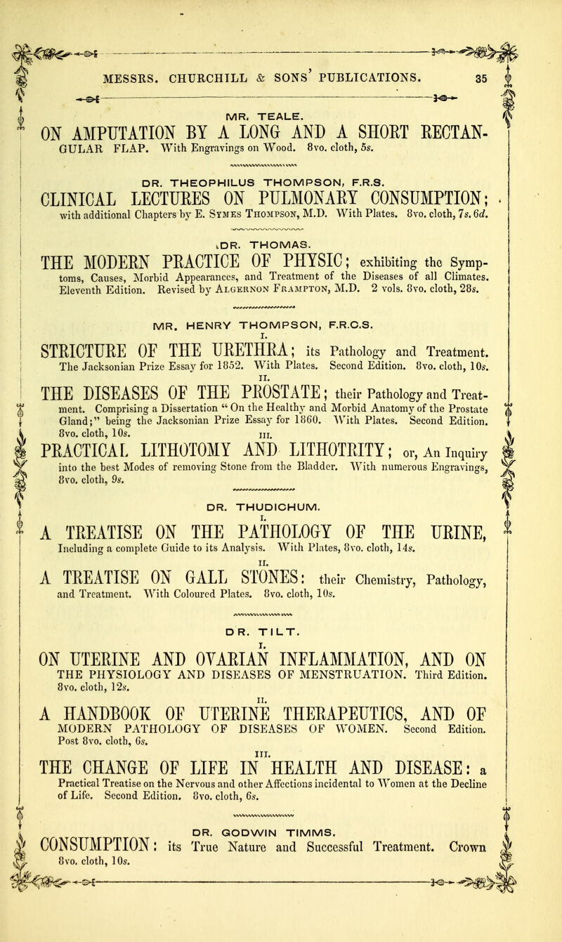 ^ ^ MR. TEALE. ON AMPUTATION BY A LONG AND A SHOET EEOTAN- GULAR FLAP. With Engravings on Wood. 8vo. cloth, 5s. DR. THEOPHILUS THOMPSON, F.R.S. CLINICAL LECTURES ON PULMONAET CONSUMPTION; • with additional Chapters by E. Symes Thompson, M.D. With Plates. 8vo. cloth, 7s. 6d. tDR. THOMAS. THE MODERN PEACTICE OF PHYSIC; exhibiting the Symp- toms, Causes, Morbid Appearances, and Treatment of the Diseases of all Climates. Eleventh Edition. Revised by Algernon Frampton, M.D. 2 vols. 8vo. cloth, 28s. MR. HENRY THOMPSON, F.R.C.S. STRICTURE OF THE URETHRA; its Pathology and Treatment. I The Jacksonian Prize Essay for 1852. With Plates. Second Edition. 8vo. cloth, 10s. I THE DISEASES OF THE PEOSTATE; their Pathology and Treat- t ment. Comprising a Dissertation  On the Healthy and Morbid Anatomy of the Prostate J J I Gland; being the Jacksonian Prize Essay for 1860. W^ith Plates. Second Edition. | 8vo. cloth, 10s. HI. PEACTICAL LITHOTOMY AND LITHOTEITY; or.Aninquhy into the best Modes of removing Stone from the Bladder. ^V^ith numerous Engravings, 8vo. cloth, 9s. DR. THUDICHUM. A TEEATISE ON THE PATHOLOGY OF THE UEINE, Including a complete Guide to its Analysis. With Plates, 8vo. cloth, 14s. A TEEATISE ON GALL STONES: theh- Chemistry, Pathology, and Treatment. With Coloured Plates. 8vo. cloth, 10s. D R. TILT. ON UTERINE AND OVARIAN INFLAMMATION, AND ON THE PHYSIOLOGY AND DISEASES OF MENSTPtUATION. Third Edition. 8vo. cloth, 12s. A HANDBOOK OF UTERINE THERAPEUTICS, AND OF MODERN PATHOLOGY OF DISEASES OF WOMEN. Second Edition. Post 8vo. cloth, 6s. III. THE CHANGE OF LIFE IN HEALTH AND DISEASE: a Practical Treatise on the Nervous and other Aifections incidental to Women at the Decline of Life. Second Edition. 8vo. cloth, 6s. iL DR. GODWIN TIMMS. ( CONSUMPTION: its True Nature and Successful Treatment. Crown M 8vo. cloth, 10s.