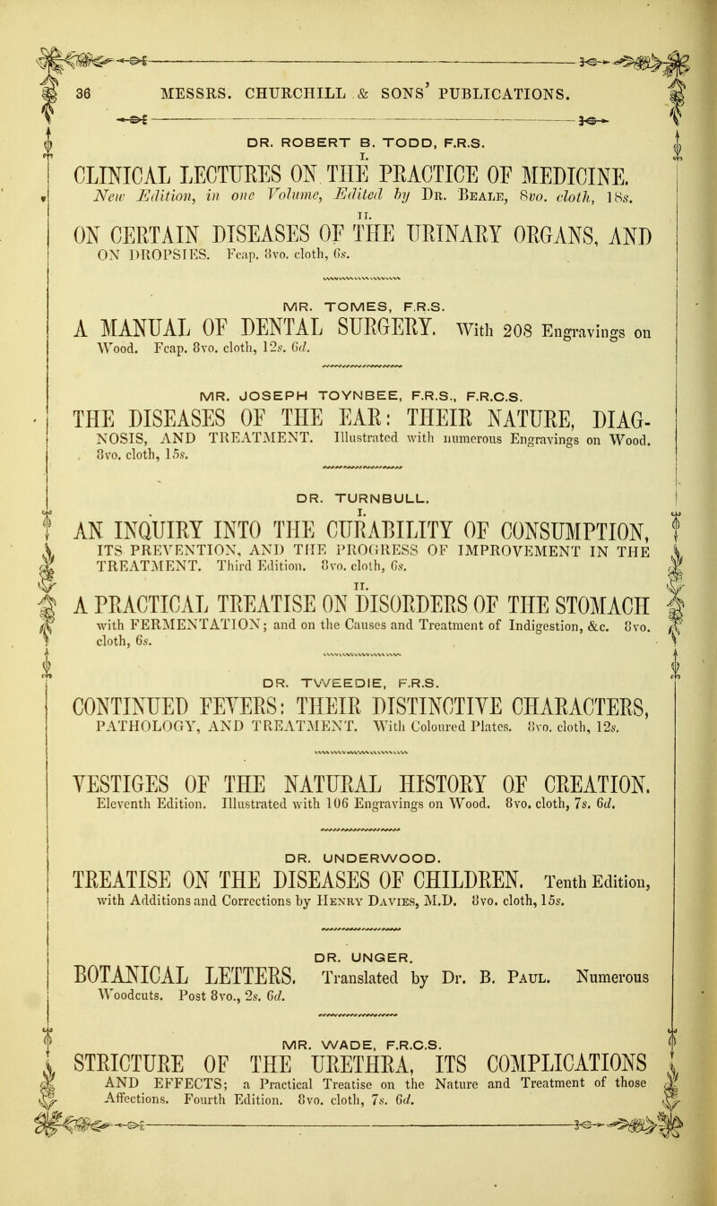 _ 3^^^^. MESSRS. CHURCHILL & SONS' PUBLICATIONS. . . . 3^ DR. ROBERT B. TODD, F.R.S. CLINICAL LECTURES ON THE PRACTICE OF MEDICINE. New Edition, in one Volume, Edited by Dr. Beale, Svo. cloth, 18s. ON CERTAIN DISEASES OF THE IIRINAEY OEGANS, AND ON DROPSIES. Fcap. 8vo. cloth, Gs. MR. TOMES, F.R.S. A MANUAL OE DENTAL SURGERY, with 2O8 Engravings on Wood. Fcap. 8vo. cloth, \2s. Gd. MR. JOSEPH TOYNBEE, F.R.S., F.R.C.S. THE DISEASES OF THE EAR: THEIR NATURE, DIAG- NOSIS, AND TREATMENT. IlUistrated with lamicrous Engravings on Wood. 8vo. cloth, 15s. DR. TURNBULL. AN INQUIRY INTO THE CURABILITY OF CONSUMPTION, ITS PREVENTION, AND THE I'ROOUESS OF IMPROVEMENT IN THE S TREATMENT. Third Edition. Svo. clolh, Gs. | A PRACTICAL TREATISE ON DISORDERS OF THE STOMACH | with FERMENTATION; and on tlie Cau.ses and Treatment of Indigestion, &c. ovo. (\ cloth, 6s. \ DR. TVVEEDIE, F.R.S. CONTINUED FEYERS: THEIR DISTINCTIVE CHARACTERS, PATHOLOGY, AND TREATJIENT. Witli Coloured Plates. (Ivo. cloth, 12s. VESTIGES OF THE NATURAL HISTORY OF CREATION, Eleventh Edition. Illustrated with 106 Engravings on Wood. 8vo. cloth, 7s. Gd. DR. UNDERWOOD. TREATISE ON THE DISEASES OF CHILDREN. Tenth Edition, with Additions and Corrections by Henry Davies, M.D. 8vo. cloth, 15s. DR. UNGER. BOTANICAL LETTERS. Translated by Dr. B. Paul. Numerous Woodcuts. Post 8vo., 2s. Gd. MR. WADE, F.R.C.S. STRICTURE OF THE URETHRA, ITS COMPLICATIONS I AND EFFECTS; a Practical Treatise on the Nature and Treatment of those AfFections. Fourth Edition. Svo. cloth, 7s. Gd. 5^-*-^— ^