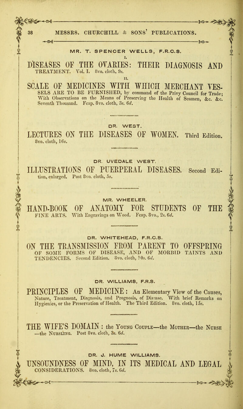 ^^^^-^ : 5^ 38 MESSRS. CHURCHILL & SONS' PUBLICATIONS. MR. T. SPENCER WELLS, F.R.C.S. DISEASES OE THE OYAEIES: THEIE DIAGNOSIS AND TREATMENT. Vol. I. {]vo. cloth, ds. SCALE OF MEDICINES WITH WHICH MEECHANT YES- SELS ARE TO BE FURNISHED, hj command of the Privy Council for Trade; With Observations on the Means of Preserving the Health of Seamen, &c. &c.' Seventh Thousand. Fcap. 8vo. cloth, 3s. Qd. DR. WEST. LECTURES ON THE DISEASES OF WOMEN, Third Edition. 8vo. cloth, 16s. DR. UVEDALE WEST. ILLUSTEATIONS OF PTJEEPERAL DISEASES. Second Edi- tion, enlarffed. Post 8vo. clotli, 5s. MR. WHEELER. HAND-BOOK OF ANATOMY FOE STUDENTS OF THE FINE ARTS. With Engravings on Wood. Fcap. Bvo,, 2s. Grf. DR. WHITEHEAD, F.R.C.S. ON THE TEANSjMISSION FEOM PAEENT TO OFFSPEING OF SOME FORMS OF DISEASE, AND OF MORBID TAINTS AND TENDENCIES. Second Edition. 8vo. cloth, ] Os. Gd. DR. WILLIAMS, F.R.S. PEINCIPLES OF MEDICINE: An Elementary View of the Causes, Nature, Treatment, Diagnosis, and Prognosis, of Dissase. With brief Remarks on Hygienics, or the Preservation of Health. The Third Edition. 8vo. cloth, l5s. THE WIFE'S DOMAIN : the Young Couple—the Mother—the Nurse —the Nursling. Post 8vo. cloth, 3s. 6c/. DR. J. HUME WILLIAMS. UNSOUNDNESS OF MIND, IN ITS MEDICAL AND LEGAL CONSIDERATIONS. 8vo. cloth, 7s. Qd. 'A ^