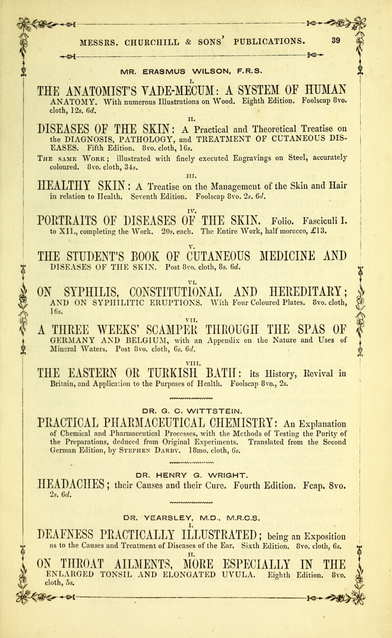 ^^^m^^ — MESSRS. CHURCHILL & SONS* PUBLICATIONS. 39 MR. ERASMUS WILSON, F.R.S. THE ANATOMIST'S TADE-MECUM: A SYSTEM OF HUMAN ANATOMY. With numerous Illustrations on Wood. Eighth Edition. Foolscap 8vd. cloth, l'2s. 6d. II. DISEASES OF THE SKIN: a Practical and Theoretical Treatise on the DIAGNOSIS, PATHOLOGY, and TREATMENT OF CUTANEOUS DIS- EASES. Fifth Edition. 8 vo. cloth, 16s. The same Work; illustrated with finely executed Engravings on Steel, accurately coloured. Ovo. cloth, 344-. III. HEALTHY SKIN : A Treatise on the Management of the Skin and Hair in relation to Health. Seventh Edition. Foolscap 8vo. 2s. 6tl. IV. POPJEAITS OF DISEASES OF THE SKIN. Folio. Fasciculi I. to XII., completing the Work. 20s. each. The Entire Work, half morocco, £\d. THE STUDENT'S BOOK OF CUTANEOUS MEDICINE AND I DISEASES OF THE SKIN. Post 8vo. cloth, 8s. 6d. k ON SYPHILIS, CONSTITUTIONAL AND HEREDITARY; g. AND ON SYPHILITIC ERUPTIONS. With Four Coloured Plates. 8vo. cloth, 16a-. THREE WEEKS' SCAMPER THROUGH THE SPAS OF GERMANY AND BELGIU.AI, with an Appendix on the Nature and Uses of Mineral Waters. Post uvo. cloth, 6s. 6d. I A THE EASTERN OR TURKIST BATH ; its History, Revival in Britain, and Application to the Purposes of Health. P^oolscap 8vo., 2s. DR. Q. C. WITTSTEIN. PRACTICAL PHARMACEUTICAL CHEMISTRY: An Explanation of Chemical and Pharmaceutical Processes, with the Methods of Testing the Purity of the Preparations, deduced from Original Experiments. Translated from the Second German Edition, by STKrHEN Daubv. 18mo. cloth, 6s. DR. HENRY G. WRIGHT. HEADACHES ; their Causes and their Cure. Fourth Edition. Fcap. 8vo. 2s. 6d. DR. YEARSLEY, M.D., M.R.C.S. DEAENESS PRACTICALLY ILLUSTRATED: being an Exposition as to the Causes and Treatment of Diseases of the Ear. Sixth Edition. 8vo. cloth, 6s. ESPECIALLY IN THE UVULA. Eislitli Edition. 8vo. 1 ON THROAT AILMENTS, MORE El t ENLARGED TONSIL AND ELONGATED U'