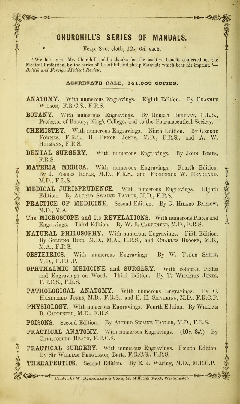 CHURCHILL'S SERIES OF MANUALS. * Fcap. 8vo. cloth, 125. 6d. each. We here give Mr. Churchill public thanks for the positive benefit conferred on the Medical Profession, by the series of beautiful and cheap Manuals which bear his imprint.— British and Foreign JMedical Revieic. AGGRBGATi: SALB^ 141^000 CQPISS. ANATOMY. With numerous Engravings. Eighth Edition. By Erasmus AViLsoN, F.R.C.S., F.E.S. BOTANY. With numerous Engravings. By RoBEiiT Bentley, F.L.S., Professor of Botany, King's College, and to the Pharmaceutical Society. CHEMISTRY. With numerous Engravings. Ninth Edition. By George FowNES. F.P.S., H. Bence Jones, M.D., F.R.S., and A. W. HOFMANN, F.R.S. DENTAL SURGERY. With numerous Engravings. By John Tomes, F.R.S. MATERIA MEDICA. With numerous Engravings. Fourth Edition. By J. Forbes Royle, M.D., F.R.S., and Frederick W. Headland, M.D., F.L.S. MEDICAL JURISPRUDENCE. With numerous Engravings. Eighth Edition. By Alfred Swaine Taylor, M.D., F.R.S. PRACTICE OF MEDICINE. Second Edition. By G. Hilaro Barlow, M.D., ]\r.A. The MICROSCOPE and its REVELATIONS. With numerous Plates and Engravings. Third Edition. By W. B. Carpenter, M.D., F.R.S. NATURAL PHILOSOPHY. AVith numerous Engravings. Fifth Edition. By GoLDiNG Bird, M.D., M.A., F.R.S., and Charles Brooke, M.B., M.A., F.R.S. OBSTETRICS. With numerous Engravings. By AV. Tyler Smith, M.D., F.R.C.P. OPHTHALMIC MEDICINE and SURGERY. With coloured Plates and luigravings on AVood. Third Edition. By T. AVharton Jones, F.R.C.S., F.R.S. PATHOLOGICAL ANATOMY. AVith numerous Engravings. By C. Handfield Jones, M.B., F.R.S., and E. H. Sieveking, M.D., F.R.C.P. PHYSIOLOGY. AVith numerous Engravings. Fourth Edition. By AVilll\m B. Carpenter, M.D., F.R.S. POISONS. Second Edition. By Alfred Swaine Taylor, M.D., F.R.S. PRACTICAL ANATOMY. With numerous Engravings. (10^. 6J.) By Christopher Heath, F.R.C.S. PRACTICAL SURGERY. AVith numerous Engravings. Fourth Edition. By Sir AVilliam Fergusson, Bart., F.R.C.S., F.R.S. THERAPEUTICS. Second Edition. By E. J. AVaring, M.D., M.R.C.P. * Printed by \V. Blanchabd & Sons, 62, Millbank Street, Westminster-^^M^