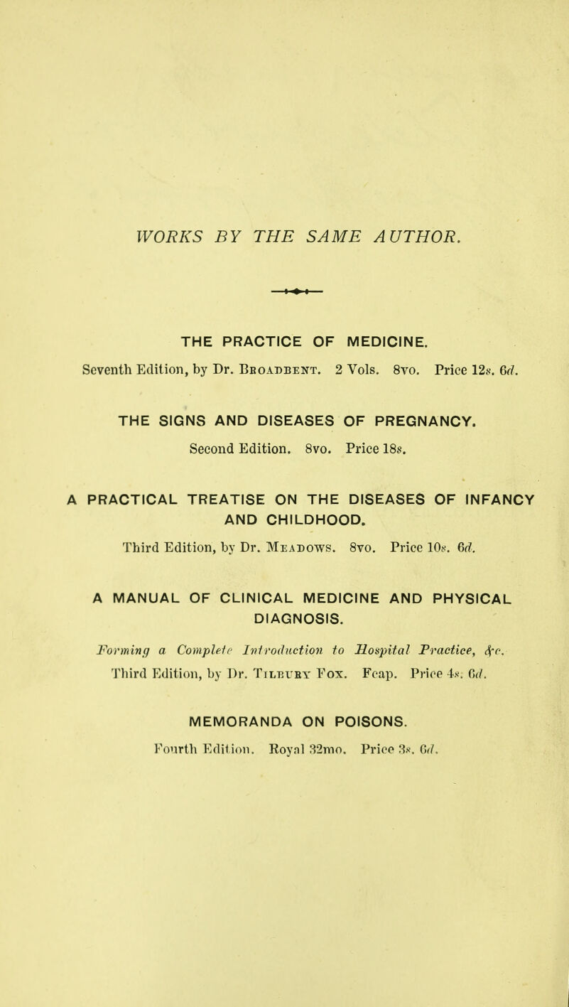 WORKS BY THE SAME AUTHOR. THE PRACTICE OF MEDICINE. Seventh Edition, by Dr. Bboadbent. 2 Vols. 8vo. Price 12f?. 6d. THE SIGNS AND DISEASES OF PREGNANCY. Second Edition. 8vo. Price 18s. A PRACTICAL TREATISE ON THE DISEASES OF INFANCY AND CHILDHOOD. Third Edition, by Dr. Meadows. 8vo. Price lOs. 6d. A MANUAL OF CLINICAL MEDICINE AND PHYSICAL DIAGNOSIS. Forming a Comphif Ivlroduction to Hospital Practice, ^c. Third Edition, by Dr. Tileuby Fox. Feap. Price 4.s\ 0(7. MEMORANDA ON POISONS. Fourtli Edit ion. Roynl 82nio, Price 3.s\ Gr/,