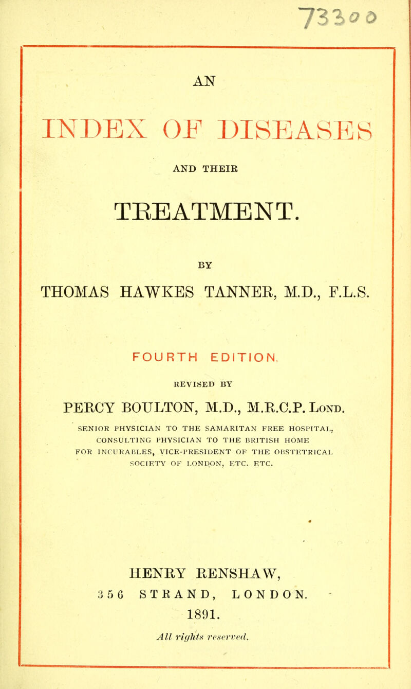 AN INDEX OF DISEASES AND THEIR TREATMENT. BY THOMAS HAWKES TANNER, M.D., F.L.S. FOURTH EDITION, REVISED BY PERCY BOULTON, M.D., M.R.C.P. Lond. SENIOR PHYSICIAN TO THE SAMARITAN FREE HOSPITAL, CONSULTING PHYSICIAN TO THE BRITISH HOME FOR INCURABLES, VICE-PRESIDENT OF THE OBSTETRICAL SOCIETY OF LONDON, ETC. ETC. HENRY RENSHAW, 366 STRAND, LONDON. 1891. All rightX referred.