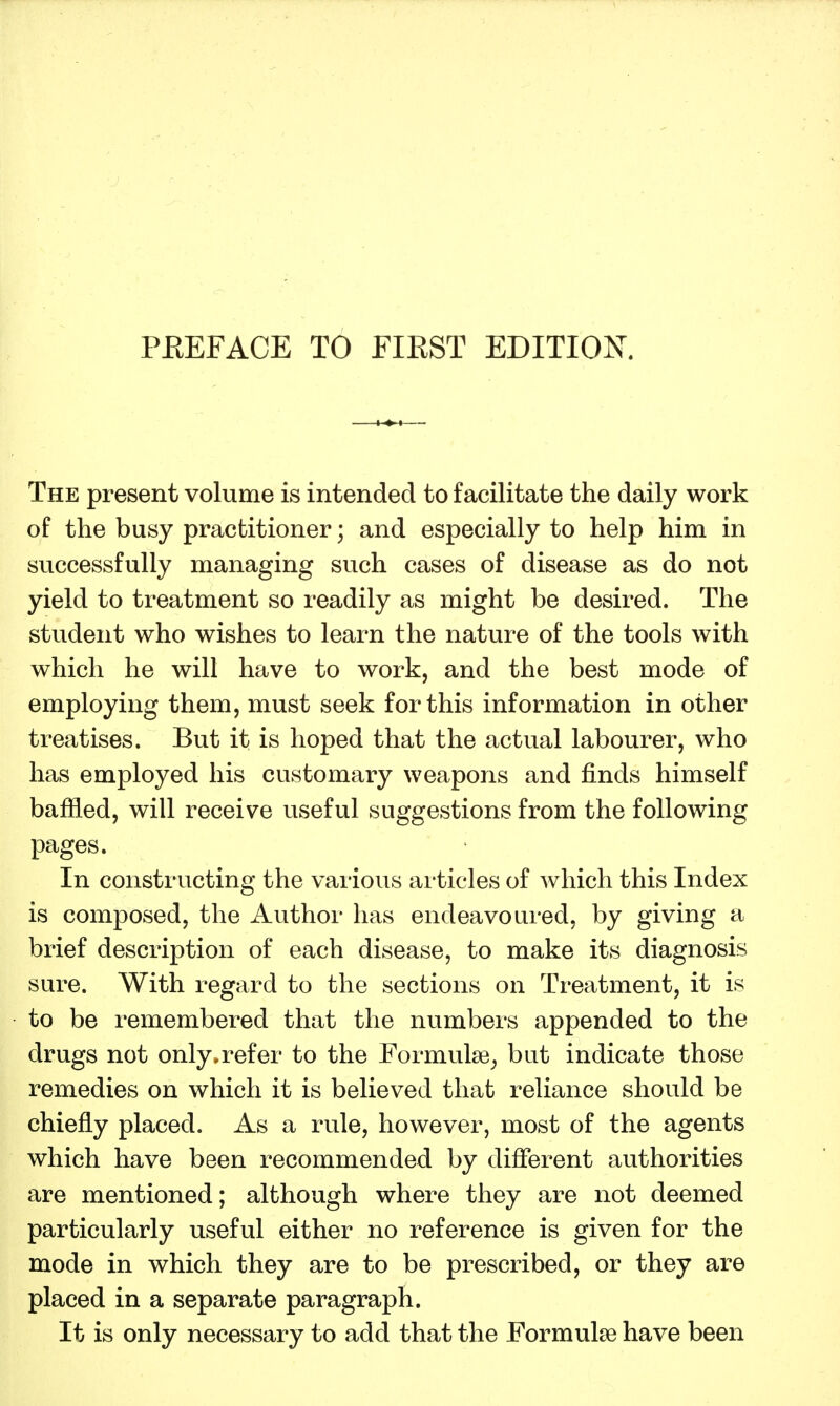 The present volume is intended to facilitate the daily work of the busy practitioner; and especially to help him in successfully managing such cases of disease as do not yield to treatment so readily as might be desired. The student who wishes to learn the nature of the tools with which he will have to work, and the best mode of employing them, must seek for this information in other treatises. But it is hoped that the actual labourer, who has employed his customary weapons and finds himself baffled, will receive useful suggestions from the following pages. In constructing the various articles of which this Index is composed, the Author has endeavoured, by giving a brief description of each disease, to make its diagnosis sure. With regard to the sections on Treatment, it is to be remembered that the numbers appended to the drugs not only.refer to the Formulae^ but indicate those remedies on which it is believed that reliance should be chiefly placed. As a rule, however, most of the agents which have been recommended by different authorities are mentioned; although where they are not deemed particularly useful either no reference is given for the mode in which they are to be prescribed, or they are placed in a separate paragraph. It is only necessary to add that the Formulae have been