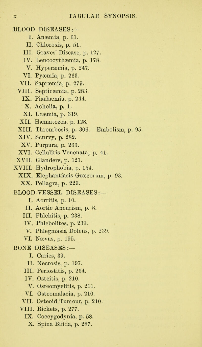 BLOOD DISEASES:— I. Anaemia, p. 6L II. Chlorosis, p. 51. III. Graves' Disease, p. 127. IV. Leucocythsemia, p. 178. V. Hyperasmia, p. 247, VI. Pysemia, p. 263. VII. Sapr^emia, p. 279. VIII. Septicaemia, p. 283. IX. Piarhgemia, p. 244. X. Acholia, p. 1. XI. Ursemia, p. 319. XII. Haematozoa, p. 128. XIII. Thrombosis, p. 306. Embolism, p. 95. XIV. Scurvy, p. 282. XV. Purpura, p. 263. XVI. Cellulitis Venenata, p. 41. XVII. Glanders, p. 121. XVIII. Hydrophobia, p. 154. XIX. Elephantiasis Graecorum, p. 93. XX. Pellagra, p. 229. BLOOD-VESSEL DISEASES:— I. Aortitis, p. 10. II. Aortic Aneurism, p. 8. III. Phlebitis, p. 238. IV. Phlebolites, p. 239. V. Phlegmasia Dolens, p. 239. VL N^vus, p. 195. BONE DISEASES:— I. Caries, 39. II. Necrosis, p. 197. III. Periostitis, p. 234. IV. Osteitis, p. 210. V. Osteomyelitis, p. 211. VI. Osteomalacia, p. 210. VII. Osteoid Tumour, p. 210. VIII. Rickets, p. 277. IX. Coccygodynia, p. 58. X. Spina Bifida, p. 287.