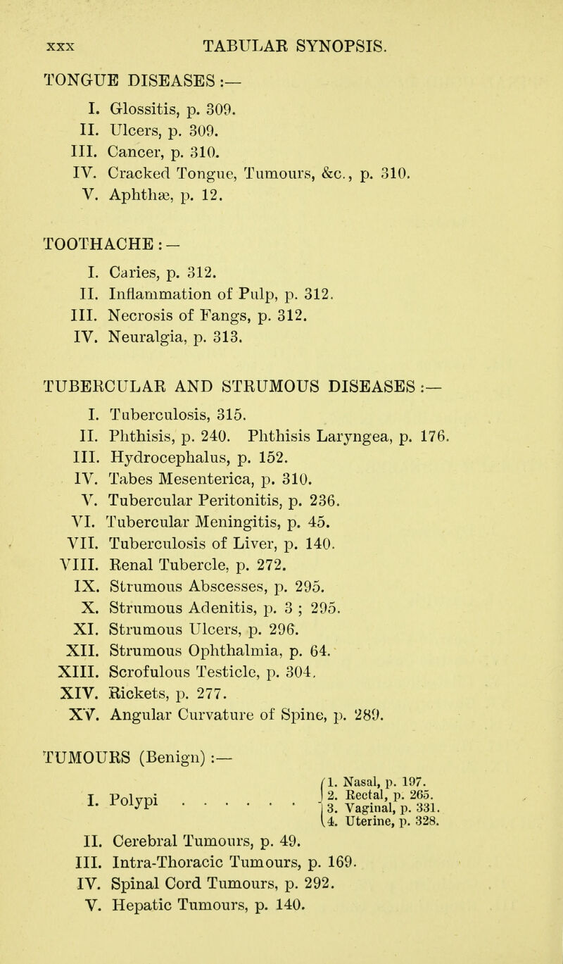 TONGUE DISEASES :— I. Glossitis, p. 309. II. Ulcers, p. 309. III. Cancer, p. 310. IV. Cracked Tongue, Tumours, &c., p. 310. V. Aphthse, p. 12. TOOTHACHE : - 1. Caries, p. 312. II. Inflammation of Pulp, p. 312. III. Necrosis of Fangs, p. 312. IV. Neuralgia, p. 313. TUBEKCULAR AND STRUMOUS DISEASES :— I. Tuberculosis, 315. II. Phthisis, p. 240. Phthisis Laryngea, p. 176. III. Hydrocephalus, p. 152. IV. Tabes Mesenterica, p. 310. V. Tubercular Peritonitis, p. 236. VI. Tubercular Meningitis, p. 45. VII. Tuberculosis of Liver, p. 140. VIII. Renal Tubercle, p. 272. IX. Strumous Abscesses, p. 295. X. Strumous Adenitis, p. 3 ; 295. XI. Strumous Ulcers, p. 296. XII. Strumous Ophthalmia, p. 64. XIII. Scrofulous Testicle, p. 304, XIV. Rickets, p. 277. XV. Angular Curvature of Spine, p. 289. TUMOURS (Benign) :— I. Polypi (1. Nasal, p. 197. J 2. Eectal, p. 265. II. Cerebral Tumours, p. 49. III. Intra-Thoracic Tumours, p. 169. IV. Spinal Cord Tumours, p. 292. V. Hepatic Tumours, p. 140.