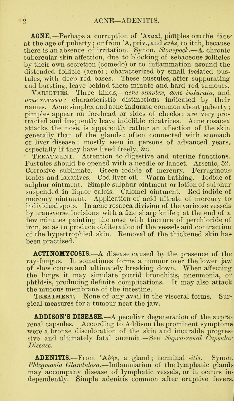 ACNE.—Perhaps a corruption of 'A/c/xat, pimples oiriitlie face' at the age of puberty; or from 'A, priv., and Kveijo, to itchj because there is an absence of irritation. Synon. Btonepoch.—A. chronic tubercular skin affection, due to blocking of sebaceou& Mlicles by their own secretion (comedo) or to inflammation a5?ound the distended follicle (acne) ; characterized by small isolated pus- tules, with deep red bases. These pustules, after suppurating and bursting, leave behind them minute and hard red tumours. Varieties. Three kinds,—acne simjjlex, acne i)idurata, and acne rosacea: characteristic distinctions indicated by their names. Acne simplex and acne indurata common about puberty; pimples appear on forehead or sides of cheeks ; are very pro- tracted and frequently leave indelible cicatrices. Acne rosacea attacks the nose, is apparently rather an affection of the skin generally than of the glands: often connected with stomach^ or liver disease : mostly seen in persons of advanced years,, especially if they have lived freely, &c. Treatment. Attention to digestive and uterine functions. Pustules should be opened with a needle or lancet. Arsenic, 52. Corrosive sublimate. Green iodide of mercury. Ferruginous- tonics and laxatives. Cod liver oil.—Warm bathing. Iodide of sulphur ointment. Simple sulphur ointment or lotion of sulphur suspended in liquor calcis. Calomel ointment. Red iodide of mercury ointment. Application of acid nitrate of mercury tc individual spots. In acne rosacea division of the varicose vessels- by transverse incisions with a fine sharp knife ; at the end of a few minutes painting the nose with tincture of perchloride of iron, so as to produce obliteration of the vessels and contraction of the hypertrophied skin. Removal of the thickened skin has been practised. ACTINOMYCOSIS.—A disease caused by the presence of the ray-fungus. It sometimes forms a tumour over the lower jaw of slow course and ultimately breaking down. When affecting the lungs it may simulate putrid bronchitis, pneumonia, or phthisis, producing definite complications. It may also attack the mucous membrane of the intestine. Treatment. None of any avail in the visceral forms. Sur- gical measures for a tumour near the jaw. ADDISON'S DISEASE.—A peculiar degeneration of the supra- renal capsules. According to Addison the prominent symptoms were a bronze discoloration of the skin and incurable progres- sive and ultimately fatal anaemia. —iSee Ba]^)ra-renal Cajysular Disease. ADENITIS.—From ^Aorjv, a gland; terminal -his. Synon. Phlegmasia Glandulosa,—Inflammation of the lymphatic glands may accompany disease of lymphatic vessels, or- it occurs in- dependently. Simple adenitis common after eruptive fevers.